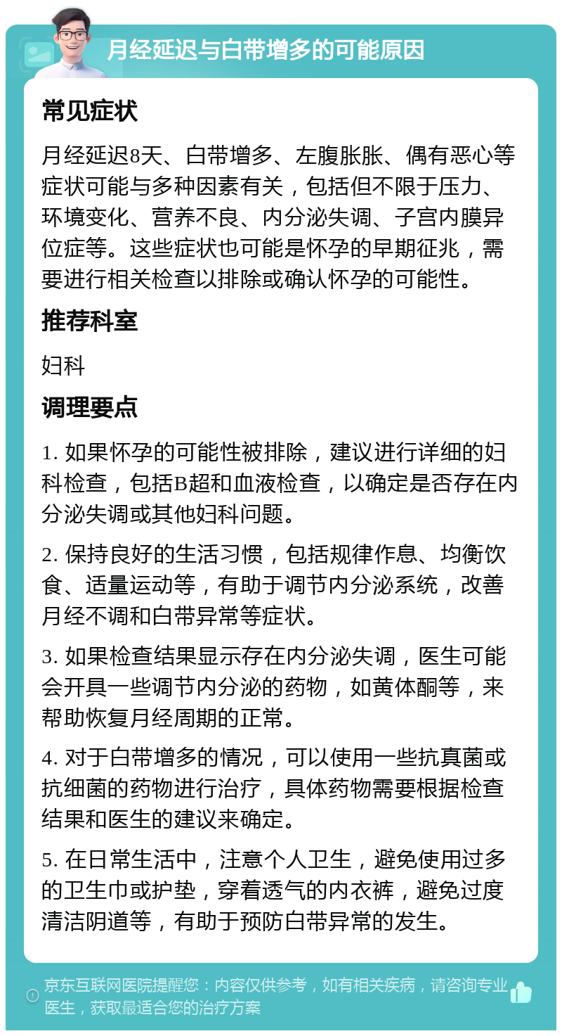 月经延迟与白带增多的可能原因 常见症状 月经延迟8天、白带增多、左腹胀胀、偶有恶心等症状可能与多种因素有关，包括但不限于压力、环境变化、营养不良、内分泌失调、子宫内膜异位症等。这些症状也可能是怀孕的早期征兆，需要进行相关检查以排除或确认怀孕的可能性。 推荐科室 妇科 调理要点 1. 如果怀孕的可能性被排除，建议进行详细的妇科检查，包括B超和血液检查，以确定是否存在内分泌失调或其他妇科问题。 2. 保持良好的生活习惯，包括规律作息、均衡饮食、适量运动等，有助于调节内分泌系统，改善月经不调和白带异常等症状。 3. 如果检查结果显示存在内分泌失调，医生可能会开具一些调节内分泌的药物，如黄体酮等，来帮助恢复月经周期的正常。 4. 对于白带增多的情况，可以使用一些抗真菌或抗细菌的药物进行治疗，具体药物需要根据检查结果和医生的建议来确定。 5. 在日常生活中，注意个人卫生，避免使用过多的卫生巾或护垫，穿着透气的内衣裤，避免过度清洁阴道等，有助于预防白带异常的发生。