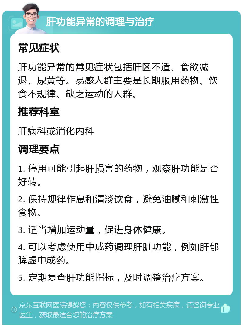 肝功能异常的调理与治疗 常见症状 肝功能异常的常见症状包括肝区不适、食欲减退、尿黄等。易感人群主要是长期服用药物、饮食不规律、缺乏运动的人群。 推荐科室 肝病科或消化内科 调理要点 1. 停用可能引起肝损害的药物，观察肝功能是否好转。 2. 保持规律作息和清淡饮食，避免油腻和刺激性食物。 3. 适当增加运动量，促进身体健康。 4. 可以考虑使用中成药调理肝脏功能，例如肝郁脾虚中成药。 5. 定期复查肝功能指标，及时调整治疗方案。