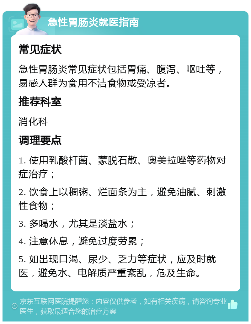 急性胃肠炎就医指南 常见症状 急性胃肠炎常见症状包括胃痛、腹泻、呕吐等，易感人群为食用不洁食物或受凉者。 推荐科室 消化科 调理要点 1. 使用乳酸杆菌、蒙脱石散、奥美拉唑等药物对症治疗； 2. 饮食上以稠粥、烂面条为主，避免油腻、刺激性食物； 3. 多喝水，尤其是淡盐水； 4. 注意休息，避免过度劳累； 5. 如出现口渴、尿少、乏力等症状，应及时就医，避免水、电解质严重紊乱，危及生命。