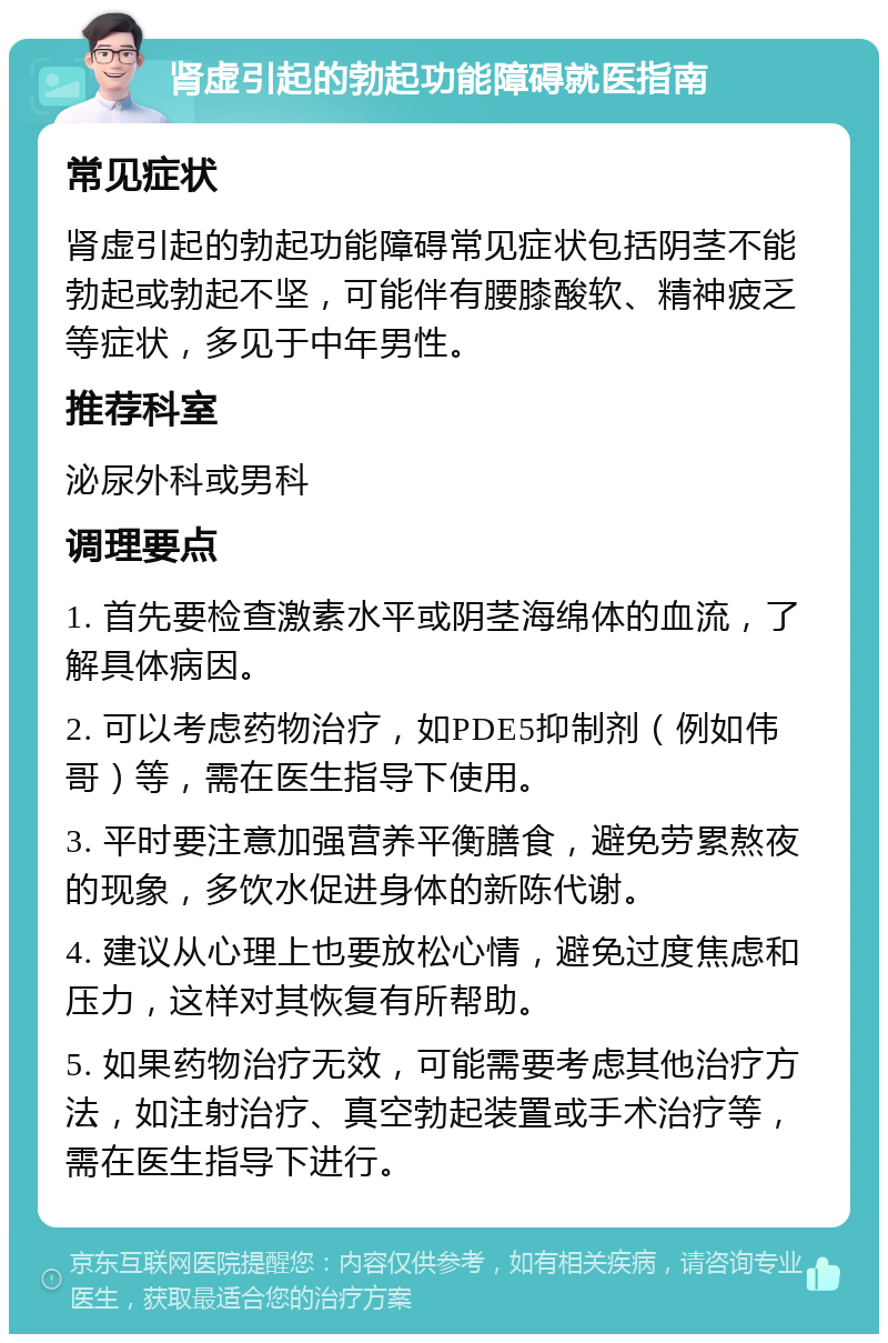 肾虚引起的勃起功能障碍就医指南 常见症状 肾虚引起的勃起功能障碍常见症状包括阴茎不能勃起或勃起不坚，可能伴有腰膝酸软、精神疲乏等症状，多见于中年男性。 推荐科室 泌尿外科或男科 调理要点 1. 首先要检查激素水平或阴茎海绵体的血流，了解具体病因。 2. 可以考虑药物治疗，如PDE5抑制剂（例如伟哥）等，需在医生指导下使用。 3. 平时要注意加强营养平衡膳食，避免劳累熬夜的现象，多饮水促进身体的新陈代谢。 4. 建议从心理上也要放松心情，避免过度焦虑和压力，这样对其恢复有所帮助。 5. 如果药物治疗无效，可能需要考虑其他治疗方法，如注射治疗、真空勃起装置或手术治疗等，需在医生指导下进行。