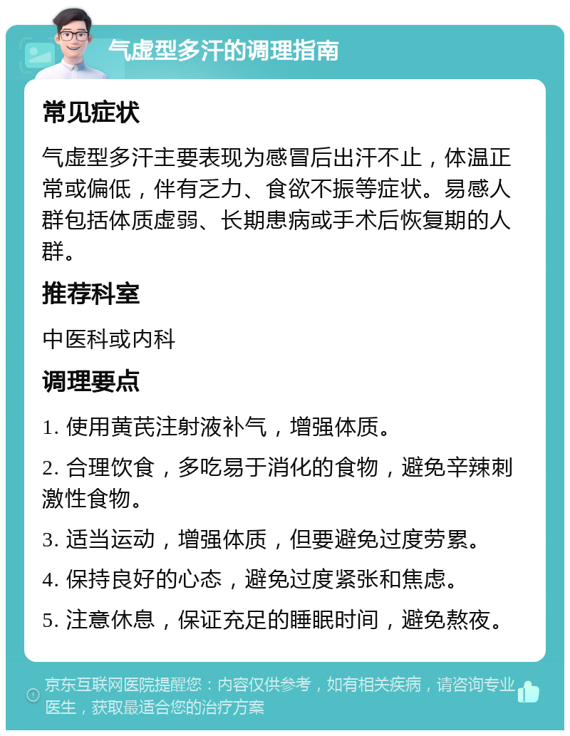 气虚型多汗的调理指南 常见症状 气虚型多汗主要表现为感冒后出汗不止，体温正常或偏低，伴有乏力、食欲不振等症状。易感人群包括体质虚弱、长期患病或手术后恢复期的人群。 推荐科室 中医科或内科 调理要点 1. 使用黄芪注射液补气，增强体质。 2. 合理饮食，多吃易于消化的食物，避免辛辣刺激性食物。 3. 适当运动，增强体质，但要避免过度劳累。 4. 保持良好的心态，避免过度紧张和焦虑。 5. 注意休息，保证充足的睡眠时间，避免熬夜。