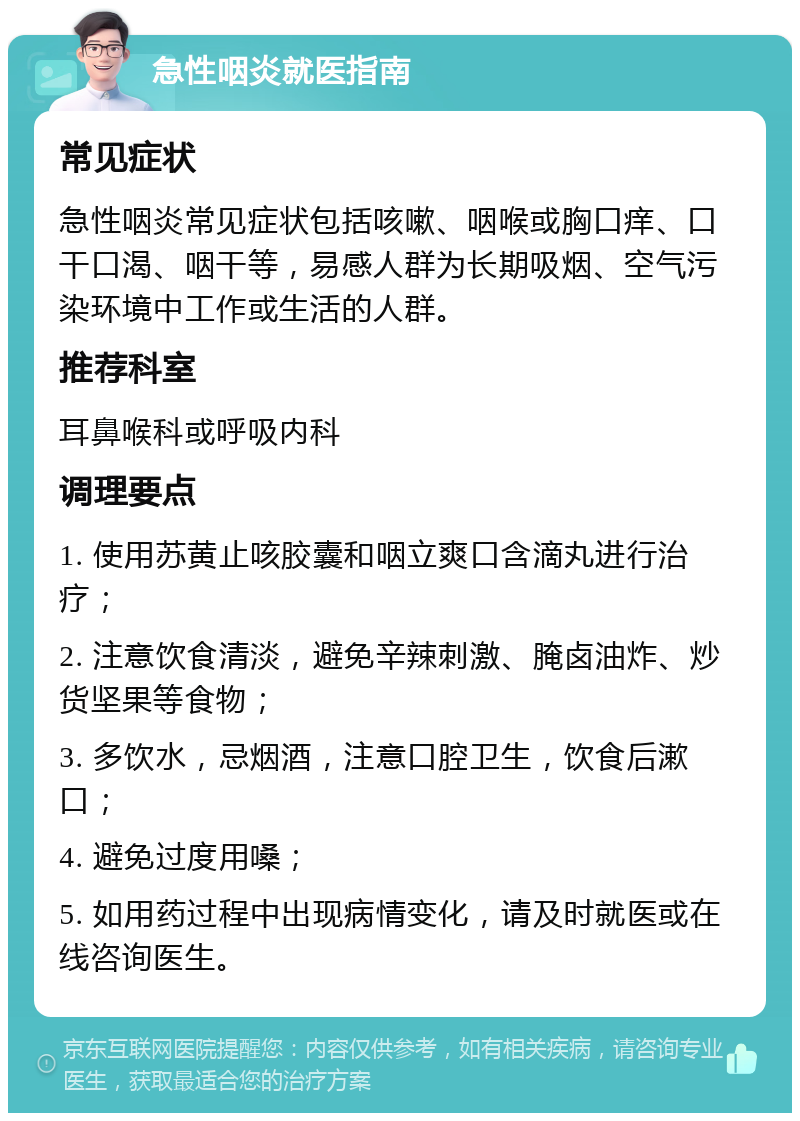 急性咽炎就医指南 常见症状 急性咽炎常见症状包括咳嗽、咽喉或胸口痒、口干口渴、咽干等，易感人群为长期吸烟、空气污染环境中工作或生活的人群。 推荐科室 耳鼻喉科或呼吸内科 调理要点 1. 使用苏黄止咳胶囊和咽立爽口含滴丸进行治疗； 2. 注意饮食清淡，避免辛辣刺激、腌卤油炸、炒货坚果等食物； 3. 多饮水，忌烟酒，注意口腔卫生，饮食后漱口； 4. 避免过度用嗓； 5. 如用药过程中出现病情变化，请及时就医或在线咨询医生。