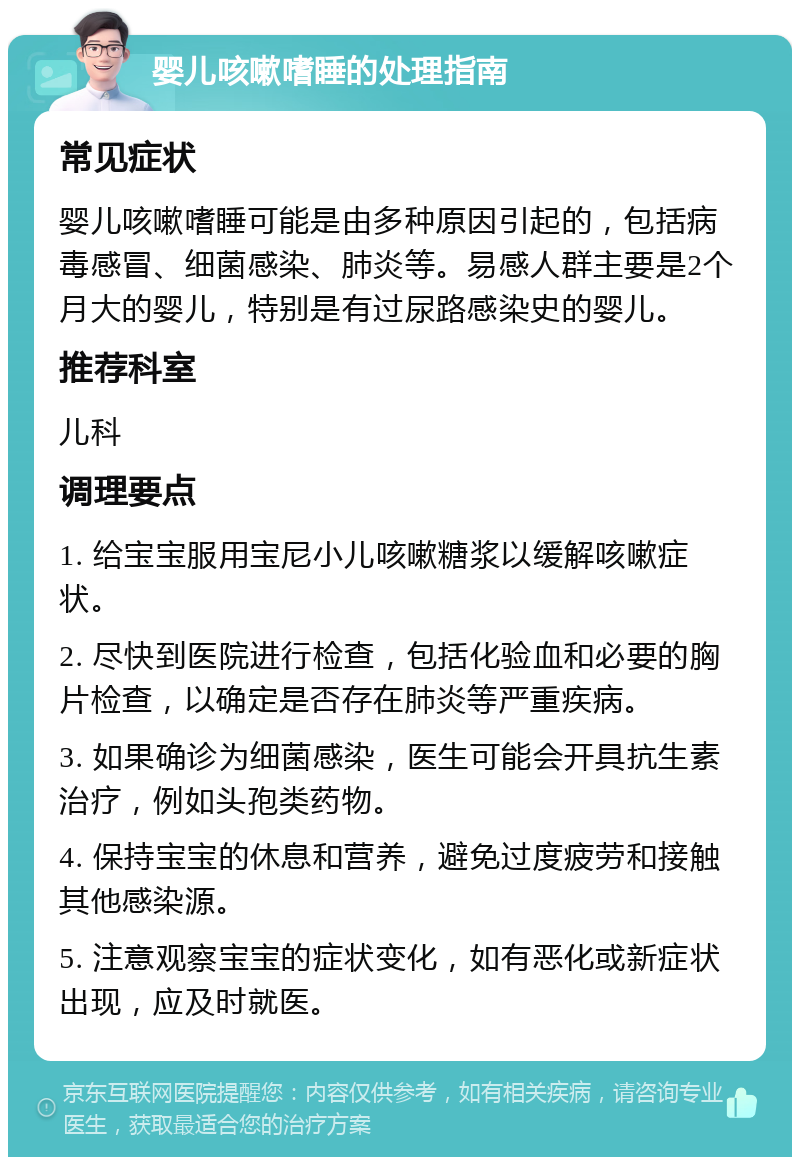 婴儿咳嗽嗜睡的处理指南 常见症状 婴儿咳嗽嗜睡可能是由多种原因引起的，包括病毒感冒、细菌感染、肺炎等。易感人群主要是2个月大的婴儿，特别是有过尿路感染史的婴儿。 推荐科室 儿科 调理要点 1. 给宝宝服用宝尼小儿咳嗽糖浆以缓解咳嗽症状。 2. 尽快到医院进行检查，包括化验血和必要的胸片检查，以确定是否存在肺炎等严重疾病。 3. 如果确诊为细菌感染，医生可能会开具抗生素治疗，例如头孢类药物。 4. 保持宝宝的休息和营养，避免过度疲劳和接触其他感染源。 5. 注意观察宝宝的症状变化，如有恶化或新症状出现，应及时就医。