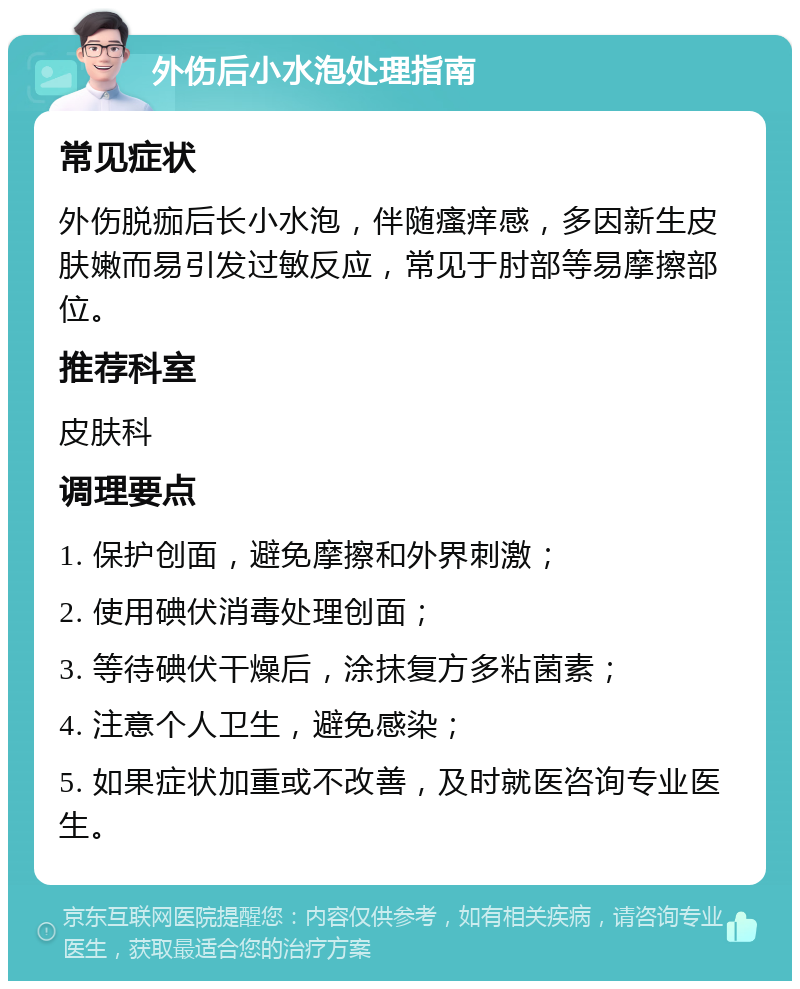 外伤后小水泡处理指南 常见症状 外伤脱痂后长小水泡，伴随瘙痒感，多因新生皮肤嫩而易引发过敏反应，常见于肘部等易摩擦部位。 推荐科室 皮肤科 调理要点 1. 保护创面，避免摩擦和外界刺激； 2. 使用碘伏消毒处理创面； 3. 等待碘伏干燥后，涂抹复方多粘菌素； 4. 注意个人卫生，避免感染； 5. 如果症状加重或不改善，及时就医咨询专业医生。