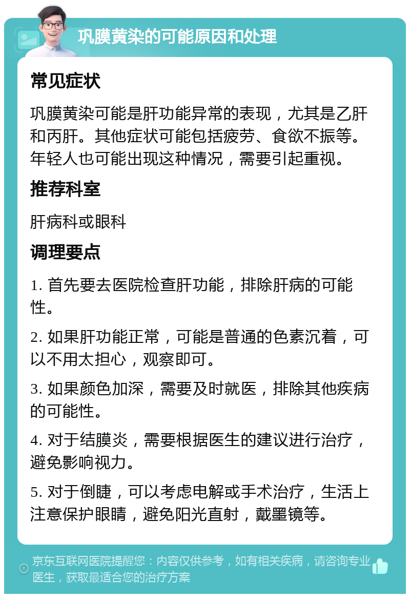 巩膜黄染的可能原因和处理 常见症状 巩膜黄染可能是肝功能异常的表现，尤其是乙肝和丙肝。其他症状可能包括疲劳、食欲不振等。年轻人也可能出现这种情况，需要引起重视。 推荐科室 肝病科或眼科 调理要点 1. 首先要去医院检查肝功能，排除肝病的可能性。 2. 如果肝功能正常，可能是普通的色素沉着，可以不用太担心，观察即可。 3. 如果颜色加深，需要及时就医，排除其他疾病的可能性。 4. 对于结膜炎，需要根据医生的建议进行治疗，避免影响视力。 5. 对于倒睫，可以考虑电解或手术治疗，生活上注意保护眼睛，避免阳光直射，戴墨镜等。