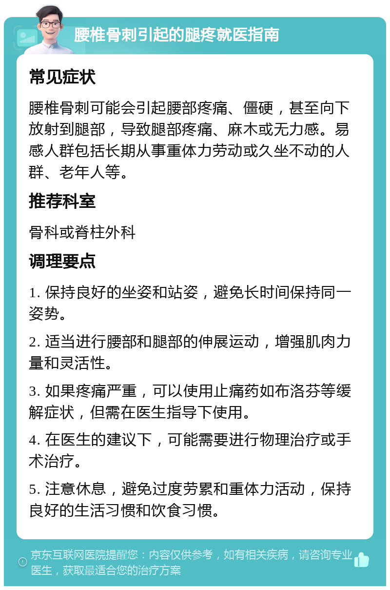 腰椎骨刺引起的腿疼就医指南 常见症状 腰椎骨刺可能会引起腰部疼痛、僵硬，甚至向下放射到腿部，导致腿部疼痛、麻木或无力感。易感人群包括长期从事重体力劳动或久坐不动的人群、老年人等。 推荐科室 骨科或脊柱外科 调理要点 1. 保持良好的坐姿和站姿，避免长时间保持同一姿势。 2. 适当进行腰部和腿部的伸展运动，增强肌肉力量和灵活性。 3. 如果疼痛严重，可以使用止痛药如布洛芬等缓解症状，但需在医生指导下使用。 4. 在医生的建议下，可能需要进行物理治疗或手术治疗。 5. 注意休息，避免过度劳累和重体力活动，保持良好的生活习惯和饮食习惯。