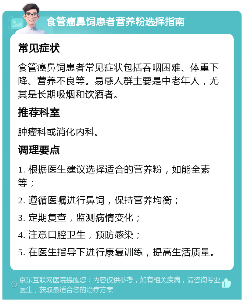 食管癌鼻饲患者营养粉选择指南 常见症状 食管癌鼻饲患者常见症状包括吞咽困难、体重下降、营养不良等。易感人群主要是中老年人，尤其是长期吸烟和饮酒者。 推荐科室 肿瘤科或消化内科。 调理要点 1. 根据医生建议选择适合的营养粉，如能全素等； 2. 遵循医嘱进行鼻饲，保持营养均衡； 3. 定期复查，监测病情变化； 4. 注意口腔卫生，预防感染； 5. 在医生指导下进行康复训练，提高生活质量。