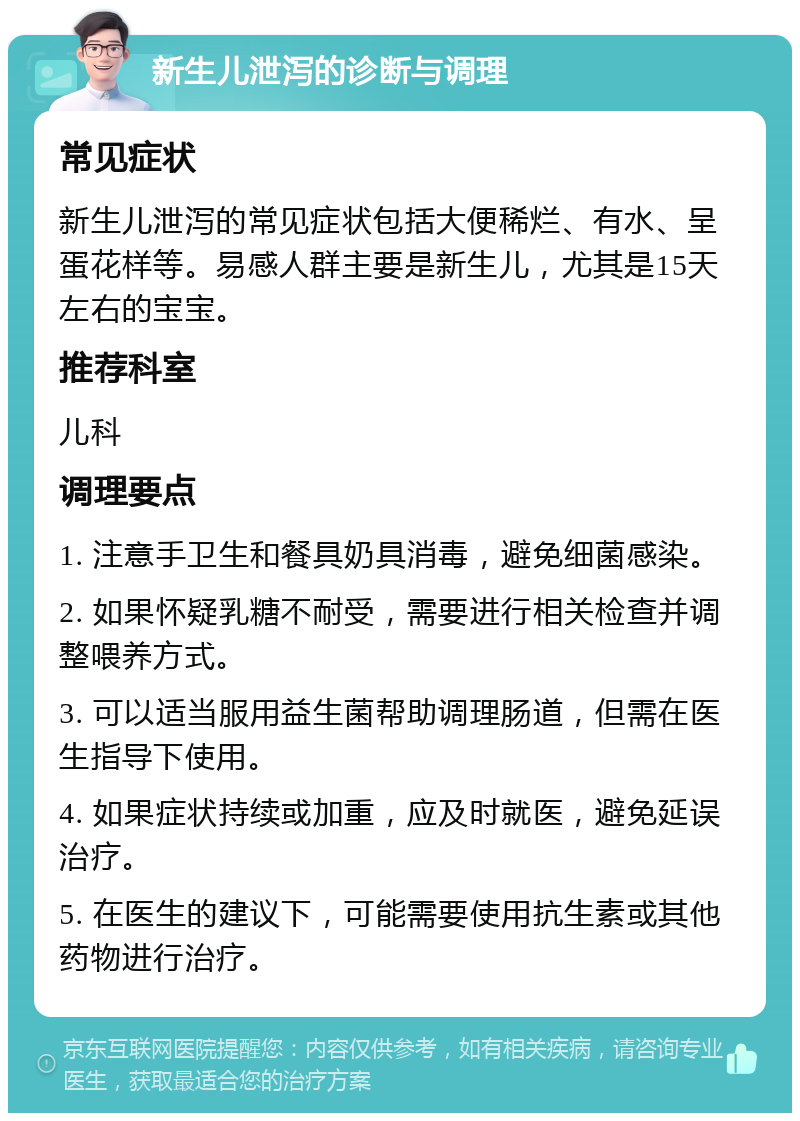 新生儿泄泻的诊断与调理 常见症状 新生儿泄泻的常见症状包括大便稀烂、有水、呈蛋花样等。易感人群主要是新生儿，尤其是15天左右的宝宝。 推荐科室 儿科 调理要点 1. 注意手卫生和餐具奶具消毒，避免细菌感染。 2. 如果怀疑乳糖不耐受，需要进行相关检查并调整喂养方式。 3. 可以适当服用益生菌帮助调理肠道，但需在医生指导下使用。 4. 如果症状持续或加重，应及时就医，避免延误治疗。 5. 在医生的建议下，可能需要使用抗生素或其他药物进行治疗。