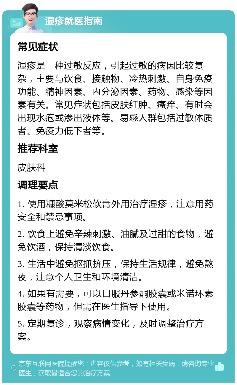 湿疹就医指南 常见症状 湿疹是一种过敏反应，引起过敏的病因比较复杂，主要与饮食、接触物、冷热刺激、自身免疫功能、精神因素、内分泌因素、药物、感染等因素有关。常见症状包括皮肤红肿、瘙痒、有时会出现水疱或渗出液体等。易感人群包括过敏体质者、免疫力低下者等。 推荐科室 皮肤科 调理要点 1. 使用糠酸莫米松软膏外用治疗湿疹，注意用药安全和禁忌事项。 2. 饮食上避免辛辣刺激、油腻及过甜的食物，避免饮酒，保持清淡饮食。 3. 生活中避免抠抓挤压，保持生活规律，避免熬夜，注意个人卫生和环境清洁。 4. 如果有需要，可以口服丹参酮胶囊或米诺环素胶囊等药物，但需在医生指导下使用。 5. 定期复诊，观察病情变化，及时调整治疗方案。