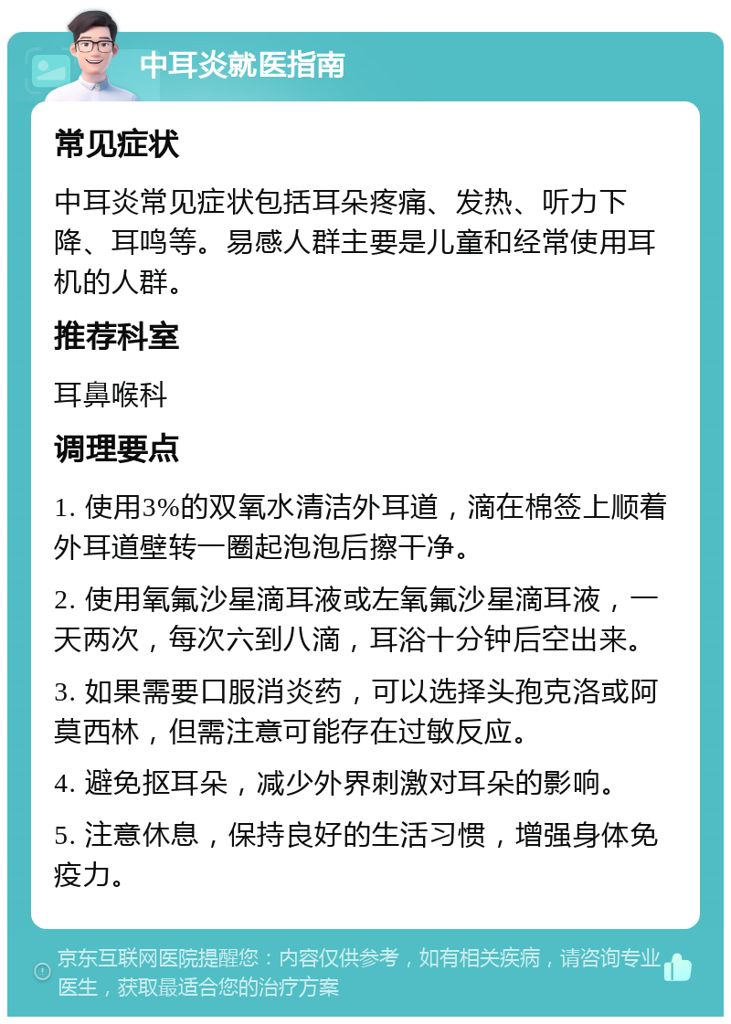 中耳炎就医指南 常见症状 中耳炎常见症状包括耳朵疼痛、发热、听力下降、耳鸣等。易感人群主要是儿童和经常使用耳机的人群。 推荐科室 耳鼻喉科 调理要点 1. 使用3%的双氧水清洁外耳道，滴在棉签上顺着外耳道壁转一圈起泡泡后擦干净。 2. 使用氧氟沙星滴耳液或左氧氟沙星滴耳液，一天两次，每次六到八滴，耳浴十分钟后空出来。 3. 如果需要口服消炎药，可以选择头孢克洛或阿莫西林，但需注意可能存在过敏反应。 4. 避免抠耳朵，减少外界刺激对耳朵的影响。 5. 注意休息，保持良好的生活习惯，增强身体免疫力。