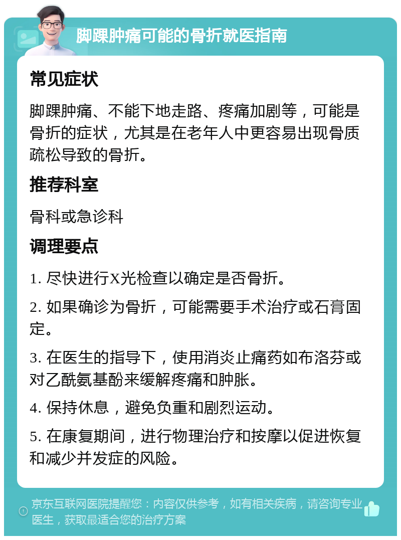 脚踝肿痛可能的骨折就医指南 常见症状 脚踝肿痛、不能下地走路、疼痛加剧等，可能是骨折的症状，尤其是在老年人中更容易出现骨质疏松导致的骨折。 推荐科室 骨科或急诊科 调理要点 1. 尽快进行X光检查以确定是否骨折。 2. 如果确诊为骨折，可能需要手术治疗或石膏固定。 3. 在医生的指导下，使用消炎止痛药如布洛芬或对乙酰氨基酚来缓解疼痛和肿胀。 4. 保持休息，避免负重和剧烈运动。 5. 在康复期间，进行物理治疗和按摩以促进恢复和减少并发症的风险。