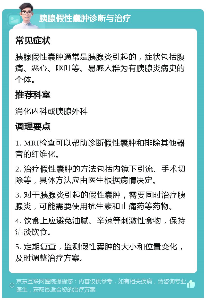 胰腺假性囊肿诊断与治疗 常见症状 胰腺假性囊肿通常是胰腺炎引起的，症状包括腹痛、恶心、呕吐等。易感人群为有胰腺炎病史的个体。 推荐科室 消化内科或胰腺外科 调理要点 1. MRI检查可以帮助诊断假性囊肿和排除其他器官的纤维化。 2. 治疗假性囊肿的方法包括内镜下引流、手术切除等，具体方法应由医生根据病情决定。 3. 对于胰腺炎引起的假性囊肿，需要同时治疗胰腺炎，可能需要使用抗生素和止痛药等药物。 4. 饮食上应避免油腻、辛辣等刺激性食物，保持清淡饮食。 5. 定期复查，监测假性囊肿的大小和位置变化，及时调整治疗方案。