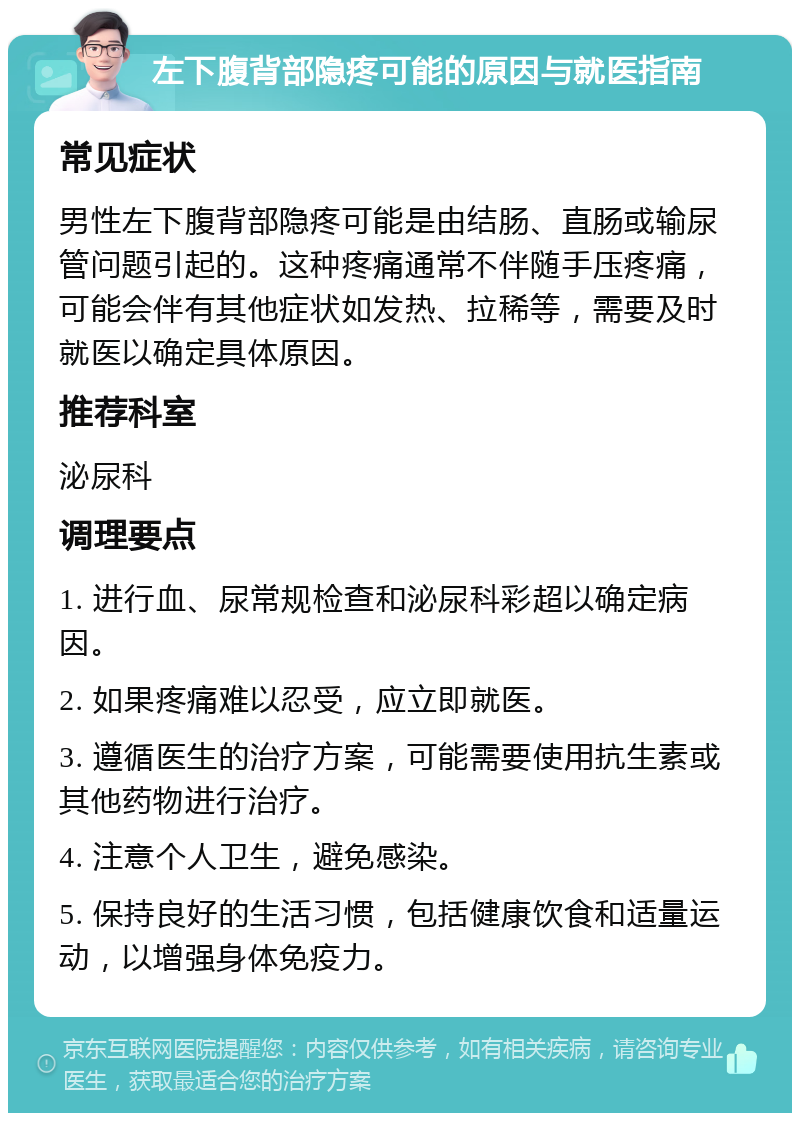 左下腹背部隐疼可能的原因与就医指南 常见症状 男性左下腹背部隐疼可能是由结肠、直肠或输尿管问题引起的。这种疼痛通常不伴随手压疼痛，可能会伴有其他症状如发热、拉稀等，需要及时就医以确定具体原因。 推荐科室 泌尿科 调理要点 1. 进行血、尿常规检查和泌尿科彩超以确定病因。 2. 如果疼痛难以忍受，应立即就医。 3. 遵循医生的治疗方案，可能需要使用抗生素或其他药物进行治疗。 4. 注意个人卫生，避免感染。 5. 保持良好的生活习惯，包括健康饮食和适量运动，以增强身体免疫力。