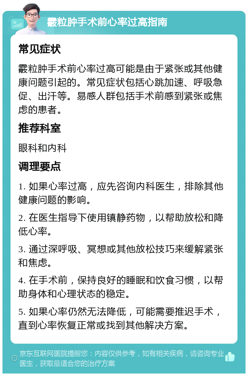 霰粒肿手术前心率过高指南 常见症状 霰粒肿手术前心率过高可能是由于紧张或其他健康问题引起的。常见症状包括心跳加速、呼吸急促、出汗等。易感人群包括手术前感到紧张或焦虑的患者。 推荐科室 眼科和内科 调理要点 1. 如果心率过高，应先咨询内科医生，排除其他健康问题的影响。 2. 在医生指导下使用镇静药物，以帮助放松和降低心率。 3. 通过深呼吸、冥想或其他放松技巧来缓解紧张和焦虑。 4. 在手术前，保持良好的睡眠和饮食习惯，以帮助身体和心理状态的稳定。 5. 如果心率仍然无法降低，可能需要推迟手术，直到心率恢复正常或找到其他解决方案。