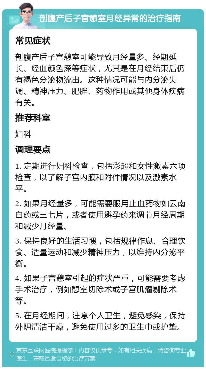 剖腹产后子宫憩室月经异常的治疗指南 常见症状 剖腹产后子宫憩室可能导致月经量多、经期延长、经血颜色深等症状，尤其是在月经结束后仍有褐色分泌物流出。这种情况可能与内分泌失调、精神压力、肥胖、药物作用或其他身体疾病有关。 推荐科室 妇科 调理要点 1. 定期进行妇科检查，包括彩超和女性激素六项检查，以了解子宫内膜和附件情况以及激素水平。 2. 如果月经量多，可能需要服用止血药物如云南白药或三七片，或者使用避孕药来调节月经周期和减少月经量。 3. 保持良好的生活习惯，包括规律作息、合理饮食、适量运动和减少精神压力，以维持内分泌平衡。 4. 如果子宫憩室引起的症状严重，可能需要考虑手术治疗，例如憩室切除术或子宫肌瘤剔除术等。 5. 在月经期间，注意个人卫生，避免感染，保持外阴清洁干燥，避免使用过多的卫生巾或护垫。