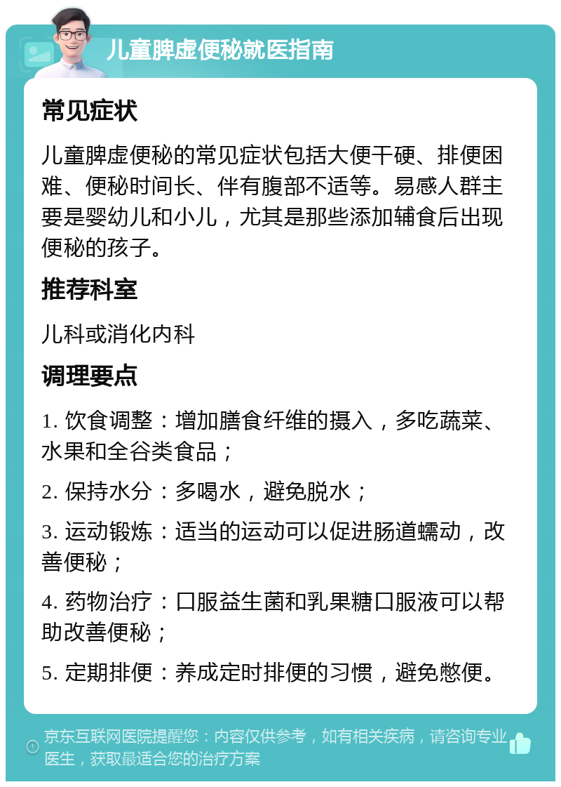 儿童脾虚便秘就医指南 常见症状 儿童脾虚便秘的常见症状包括大便干硬、排便困难、便秘时间长、伴有腹部不适等。易感人群主要是婴幼儿和小儿，尤其是那些添加辅食后出现便秘的孩子。 推荐科室 儿科或消化内科 调理要点 1. 饮食调整：增加膳食纤维的摄入，多吃蔬菜、水果和全谷类食品； 2. 保持水分：多喝水，避免脱水； 3. 运动锻炼：适当的运动可以促进肠道蠕动，改善便秘； 4. 药物治疗：口服益生菌和乳果糖口服液可以帮助改善便秘； 5. 定期排便：养成定时排便的习惯，避免憋便。