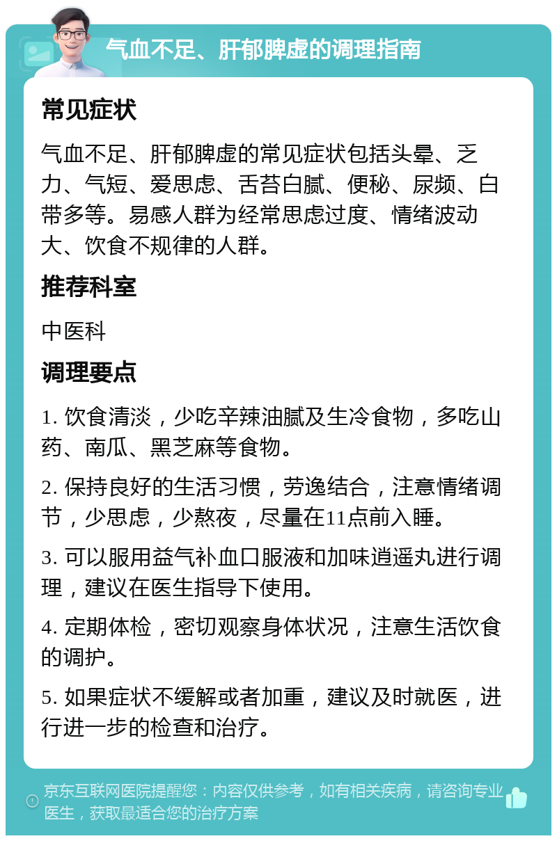 气血不足、肝郁脾虚的调理指南 常见症状 气血不足、肝郁脾虚的常见症状包括头晕、乏力、气短、爱思虑、舌苔白腻、便秘、尿频、白带多等。易感人群为经常思虑过度、情绪波动大、饮食不规律的人群。 推荐科室 中医科 调理要点 1. 饮食清淡，少吃辛辣油腻及生冷食物，多吃山药、南瓜、黑芝麻等食物。 2. 保持良好的生活习惯，劳逸结合，注意情绪调节，少思虑，少熬夜，尽量在11点前入睡。 3. 可以服用益气补血口服液和加味逍遥丸进行调理，建议在医生指导下使用。 4. 定期体检，密切观察身体状况，注意生活饮食的调护。 5. 如果症状不缓解或者加重，建议及时就医，进行进一步的检查和治疗。