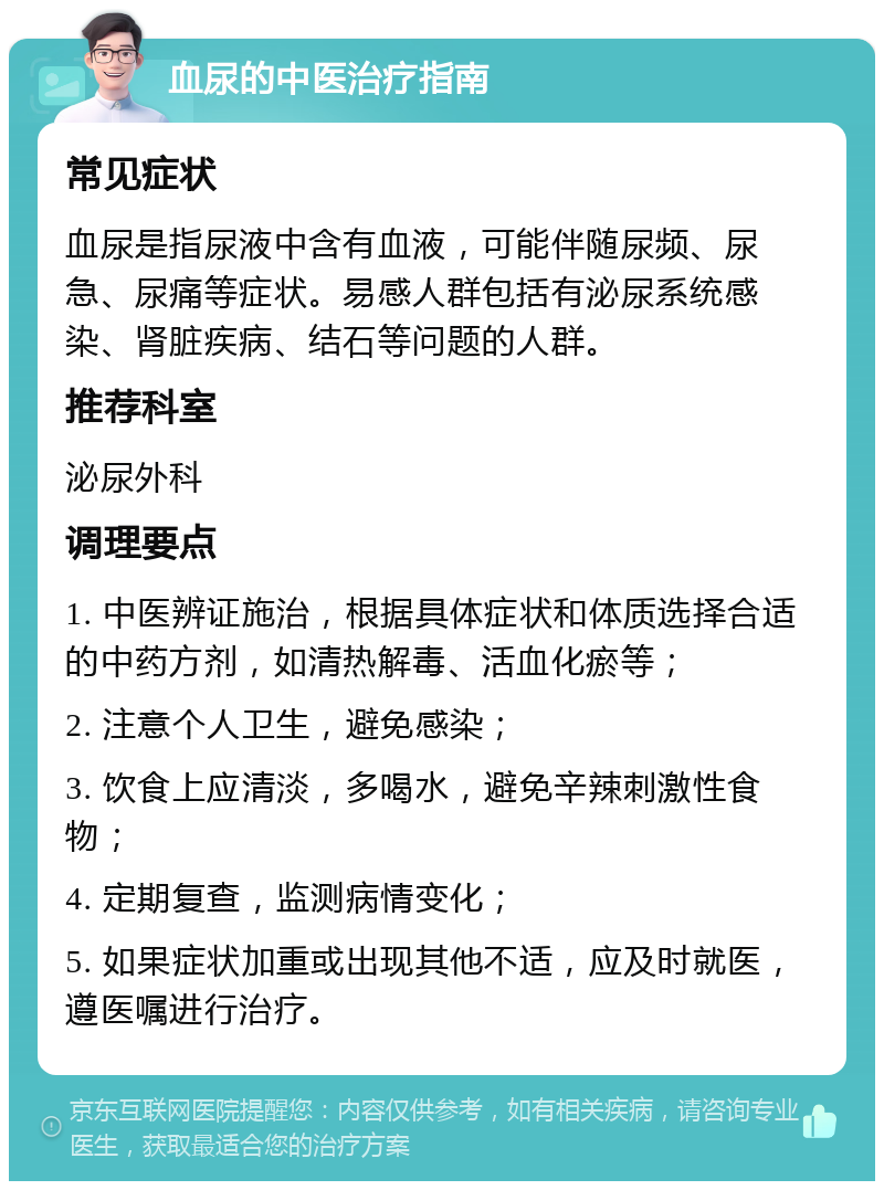 血尿的中医治疗指南 常见症状 血尿是指尿液中含有血液，可能伴随尿频、尿急、尿痛等症状。易感人群包括有泌尿系统感染、肾脏疾病、结石等问题的人群。 推荐科室 泌尿外科 调理要点 1. 中医辨证施治，根据具体症状和体质选择合适的中药方剂，如清热解毒、活血化瘀等； 2. 注意个人卫生，避免感染； 3. 饮食上应清淡，多喝水，避免辛辣刺激性食物； 4. 定期复查，监测病情变化； 5. 如果症状加重或出现其他不适，应及时就医，遵医嘱进行治疗。