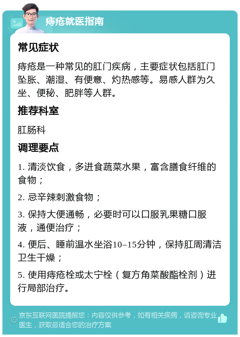 痔疮就医指南 常见症状 痔疮是一种常见的肛门疾病，主要症状包括肛门坠胀、潮湿、有便意、灼热感等。易感人群为久坐、便秘、肥胖等人群。 推荐科室 肛肠科 调理要点 1. 清淡饮食，多进食蔬菜水果，富含膳食纤维的食物； 2. 忌辛辣刺激食物； 3. 保持大便通畅，必要时可以口服乳果糖口服液，通便治疗； 4. 便后、睡前温水坐浴10–15分钟，保持肛周清洁卫生干燥； 5. 使用痔疮栓或太宁栓（复方角菜酸酯栓剂）进行局部治疗。