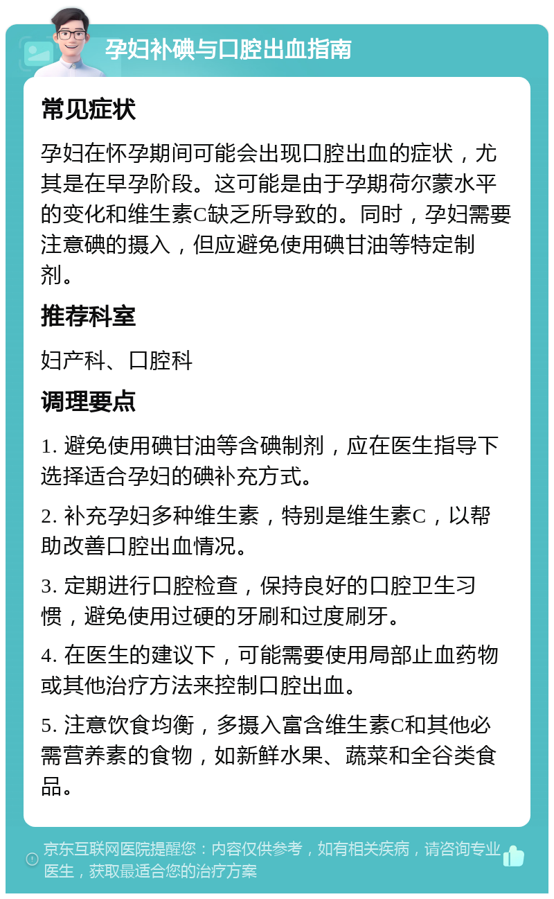 孕妇补碘与口腔出血指南 常见症状 孕妇在怀孕期间可能会出现口腔出血的症状，尤其是在早孕阶段。这可能是由于孕期荷尔蒙水平的变化和维生素C缺乏所导致的。同时，孕妇需要注意碘的摄入，但应避免使用碘甘油等特定制剂。 推荐科室 妇产科、口腔科 调理要点 1. 避免使用碘甘油等含碘制剂，应在医生指导下选择适合孕妇的碘补充方式。 2. 补充孕妇多种维生素，特别是维生素C，以帮助改善口腔出血情况。 3. 定期进行口腔检查，保持良好的口腔卫生习惯，避免使用过硬的牙刷和过度刷牙。 4. 在医生的建议下，可能需要使用局部止血药物或其他治疗方法来控制口腔出血。 5. 注意饮食均衡，多摄入富含维生素C和其他必需营养素的食物，如新鲜水果、蔬菜和全谷类食品。