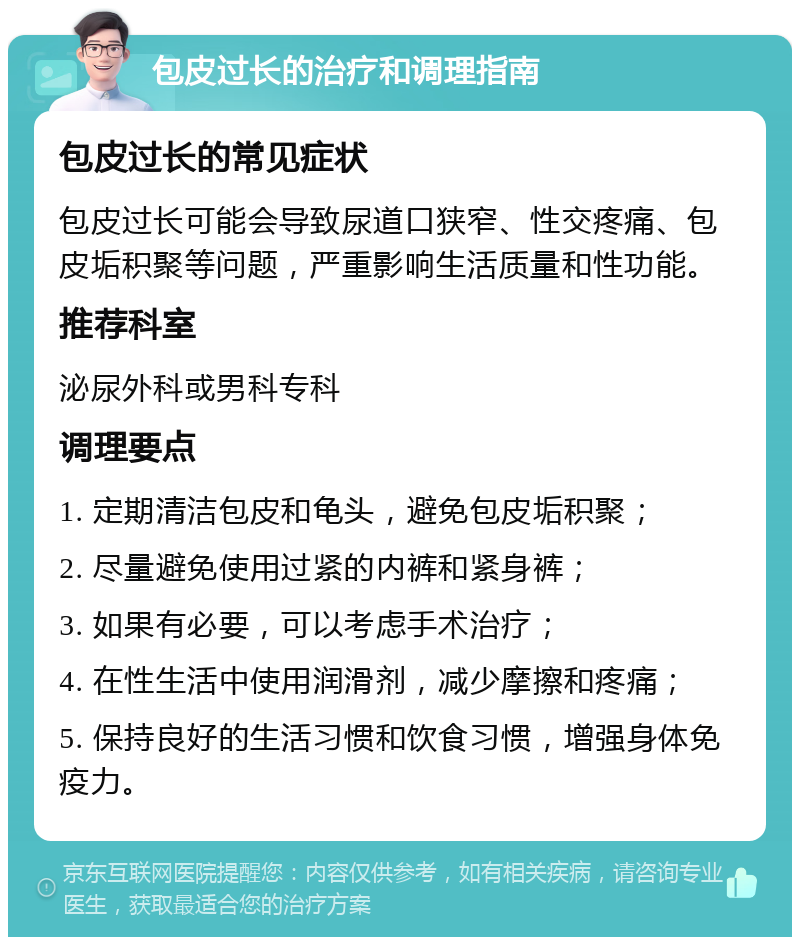 包皮过长的治疗和调理指南 包皮过长的常见症状 包皮过长可能会导致尿道口狭窄、性交疼痛、包皮垢积聚等问题，严重影响生活质量和性功能。 推荐科室 泌尿外科或男科专科 调理要点 1. 定期清洁包皮和龟头，避免包皮垢积聚； 2. 尽量避免使用过紧的内裤和紧身裤； 3. 如果有必要，可以考虑手术治疗； 4. 在性生活中使用润滑剂，减少摩擦和疼痛； 5. 保持良好的生活习惯和饮食习惯，增强身体免疫力。