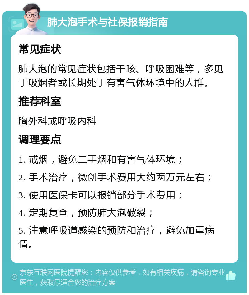 肺大泡手术与社保报销指南 常见症状 肺大泡的常见症状包括干咳、呼吸困难等，多见于吸烟者或长期处于有害气体环境中的人群。 推荐科室 胸外科或呼吸内科 调理要点 1. 戒烟，避免二手烟和有害气体环境； 2. 手术治疗，微创手术费用大约两万元左右； 3. 使用医保卡可以报销部分手术费用； 4. 定期复查，预防肺大泡破裂； 5. 注意呼吸道感染的预防和治疗，避免加重病情。