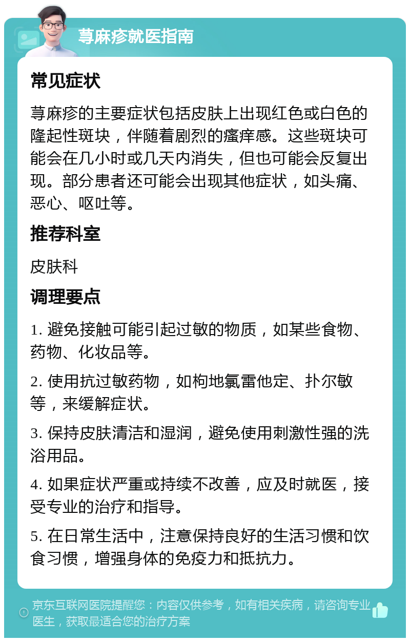 荨麻疹就医指南 常见症状 荨麻疹的主要症状包括皮肤上出现红色或白色的隆起性斑块，伴随着剧烈的瘙痒感。这些斑块可能会在几小时或几天内消失，但也可能会反复出现。部分患者还可能会出现其他症状，如头痛、恶心、呕吐等。 推荐科室 皮肤科 调理要点 1. 避免接触可能引起过敏的物质，如某些食物、药物、化妆品等。 2. 使用抗过敏药物，如枸地氯雷他定、扑尔敏等，来缓解症状。 3. 保持皮肤清洁和湿润，避免使用刺激性强的洗浴用品。 4. 如果症状严重或持续不改善，应及时就医，接受专业的治疗和指导。 5. 在日常生活中，注意保持良好的生活习惯和饮食习惯，增强身体的免疫力和抵抗力。