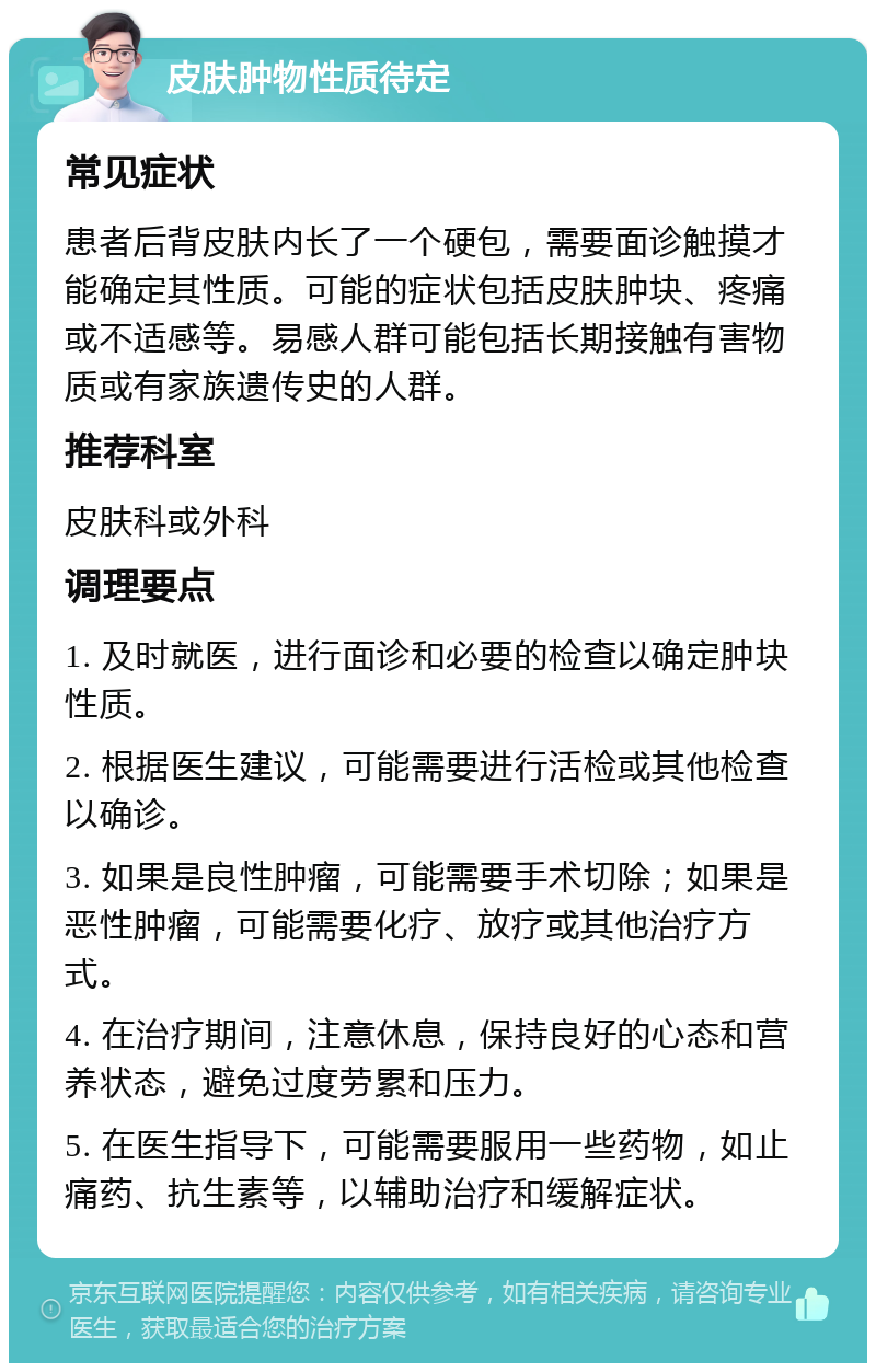 皮肤肿物性质待定 常见症状 患者后背皮肤内长了一个硬包，需要面诊触摸才能确定其性质。可能的症状包括皮肤肿块、疼痛或不适感等。易感人群可能包括长期接触有害物质或有家族遗传史的人群。 推荐科室 皮肤科或外科 调理要点 1. 及时就医，进行面诊和必要的检查以确定肿块性质。 2. 根据医生建议，可能需要进行活检或其他检查以确诊。 3. 如果是良性肿瘤，可能需要手术切除；如果是恶性肿瘤，可能需要化疗、放疗或其他治疗方式。 4. 在治疗期间，注意休息，保持良好的心态和营养状态，避免过度劳累和压力。 5. 在医生指导下，可能需要服用一些药物，如止痛药、抗生素等，以辅助治疗和缓解症状。