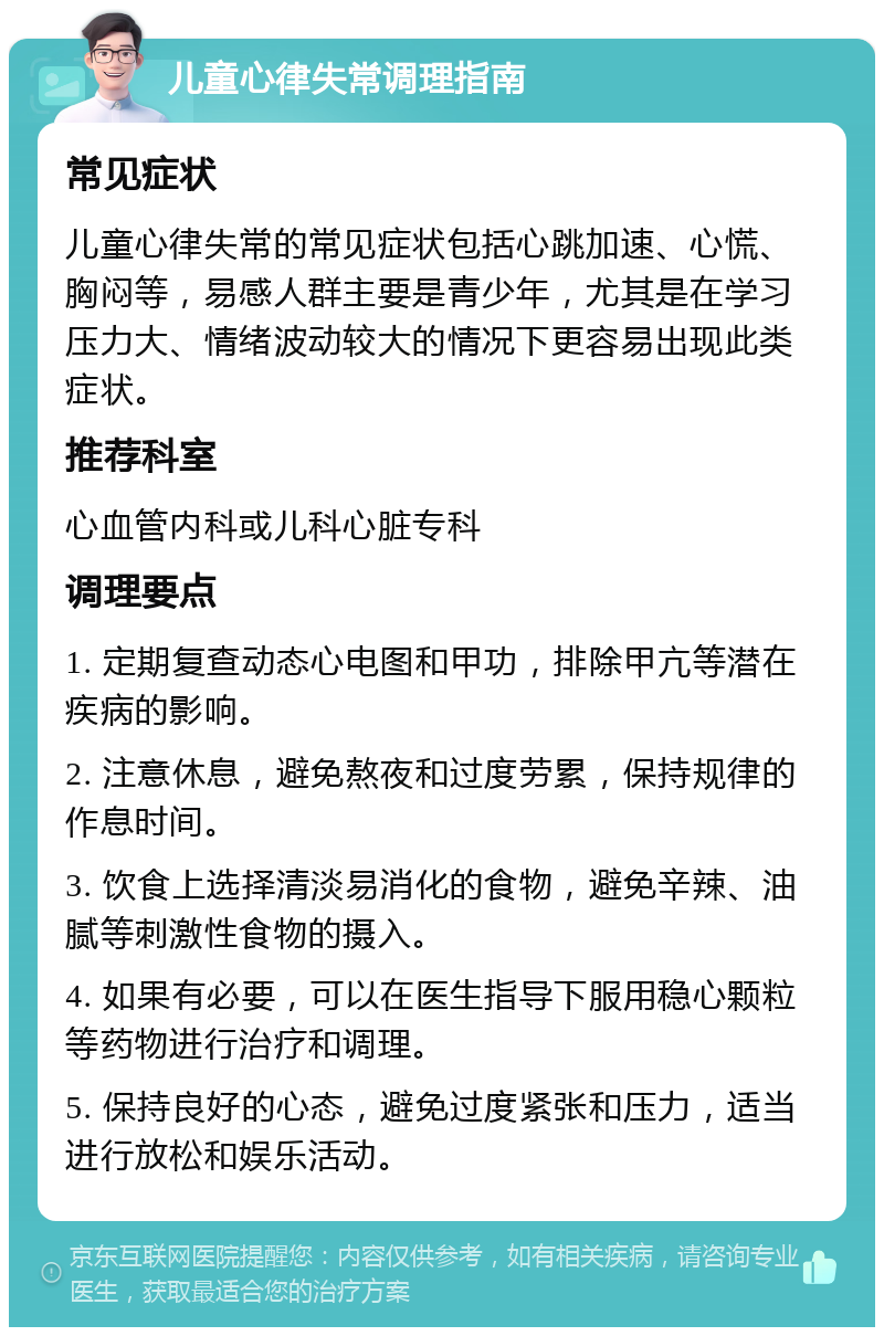 儿童心律失常调理指南 常见症状 儿童心律失常的常见症状包括心跳加速、心慌、胸闷等，易感人群主要是青少年，尤其是在学习压力大、情绪波动较大的情况下更容易出现此类症状。 推荐科室 心血管内科或儿科心脏专科 调理要点 1. 定期复查动态心电图和甲功，排除甲亢等潜在疾病的影响。 2. 注意休息，避免熬夜和过度劳累，保持规律的作息时间。 3. 饮食上选择清淡易消化的食物，避免辛辣、油腻等刺激性食物的摄入。 4. 如果有必要，可以在医生指导下服用稳心颗粒等药物进行治疗和调理。 5. 保持良好的心态，避免过度紧张和压力，适当进行放松和娱乐活动。