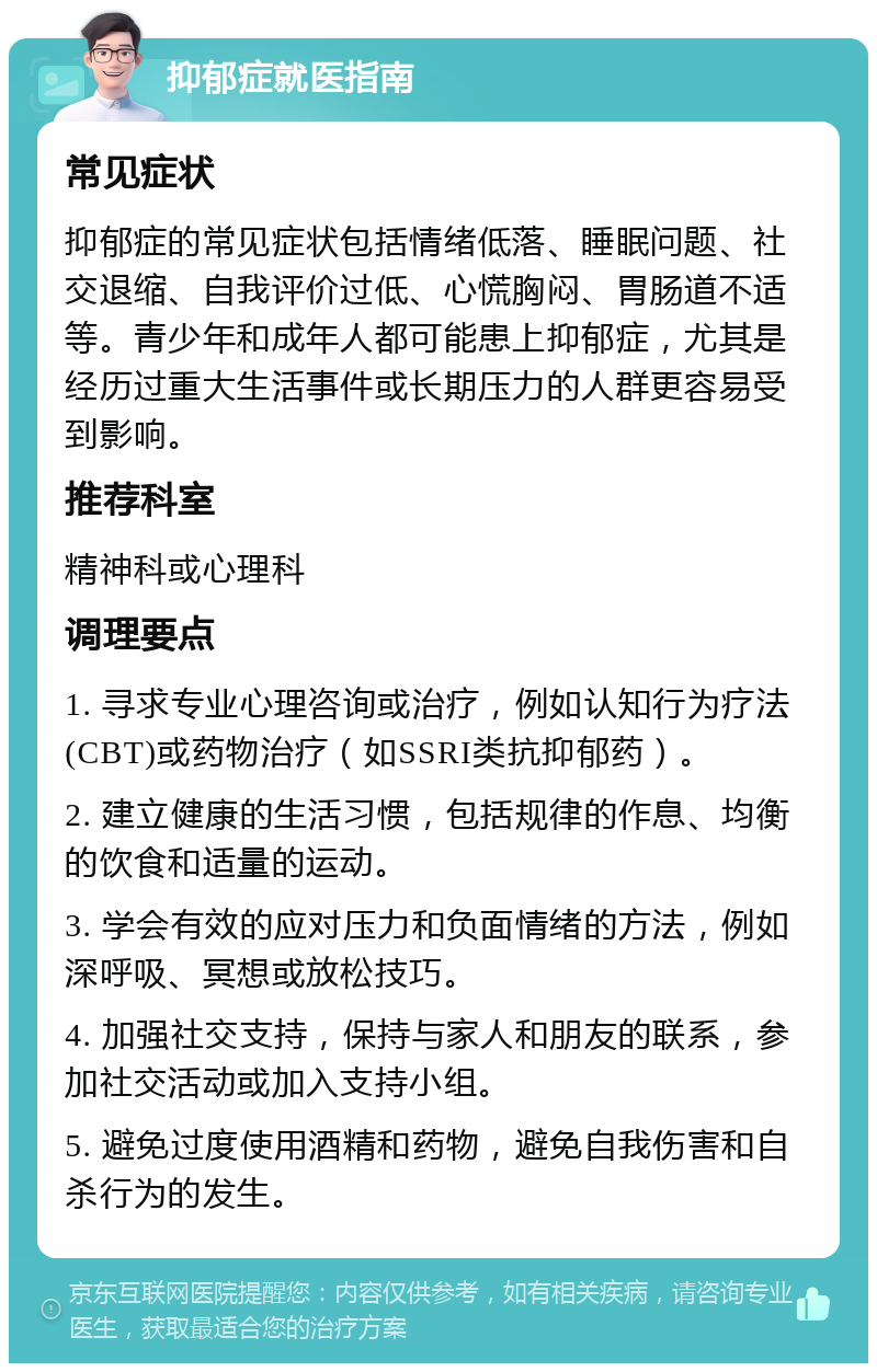 抑郁症就医指南 常见症状 抑郁症的常见症状包括情绪低落、睡眠问题、社交退缩、自我评价过低、心慌胸闷、胃肠道不适等。青少年和成年人都可能患上抑郁症，尤其是经历过重大生活事件或长期压力的人群更容易受到影响。 推荐科室 精神科或心理科 调理要点 1. 寻求专业心理咨询或治疗，例如认知行为疗法(CBT)或药物治疗（如SSRI类抗抑郁药）。 2. 建立健康的生活习惯，包括规律的作息、均衡的饮食和适量的运动。 3. 学会有效的应对压力和负面情绪的方法，例如深呼吸、冥想或放松技巧。 4. 加强社交支持，保持与家人和朋友的联系，参加社交活动或加入支持小组。 5. 避免过度使用酒精和药物，避免自我伤害和自杀行为的发生。