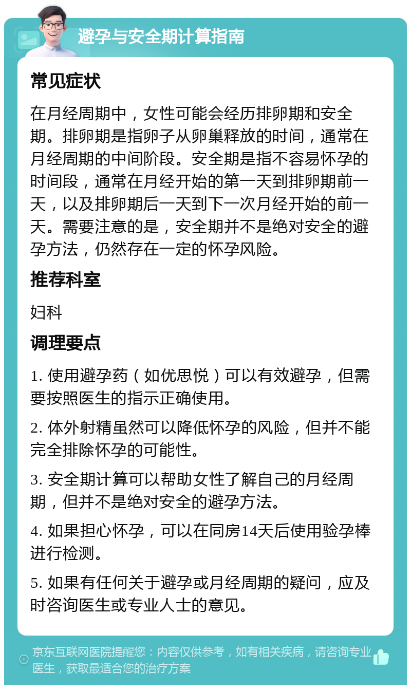 避孕与安全期计算指南 常见症状 在月经周期中，女性可能会经历排卵期和安全期。排卵期是指卵子从卵巢释放的时间，通常在月经周期的中间阶段。安全期是指不容易怀孕的时间段，通常在月经开始的第一天到排卵期前一天，以及排卵期后一天到下一次月经开始的前一天。需要注意的是，安全期并不是绝对安全的避孕方法，仍然存在一定的怀孕风险。 推荐科室 妇科 调理要点 1. 使用避孕药（如优思悦）可以有效避孕，但需要按照医生的指示正确使用。 2. 体外射精虽然可以降低怀孕的风险，但并不能完全排除怀孕的可能性。 3. 安全期计算可以帮助女性了解自己的月经周期，但并不是绝对安全的避孕方法。 4. 如果担心怀孕，可以在同房14天后使用验孕棒进行检测。 5. 如果有任何关于避孕或月经周期的疑问，应及时咨询医生或专业人士的意见。