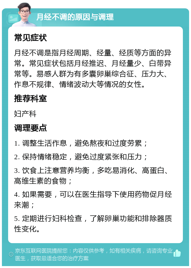 月经不调的原因与调理 常见症状 月经不调是指月经周期、经量、经质等方面的异常。常见症状包括月经推迟、月经量少、白带异常等。易感人群为有多囊卵巢综合征、压力大、作息不规律、情绪波动大等情况的女性。 推荐科室 妇产科 调理要点 1. 调整生活作息，避免熬夜和过度劳累； 2. 保持情绪稳定，避免过度紧张和压力； 3. 饮食上注意营养均衡，多吃易消化、高蛋白、高维生素的食物； 4. 如果需要，可以在医生指导下使用药物促月经来潮； 5. 定期进行妇科检查，了解卵巢功能和排除器质性变化。