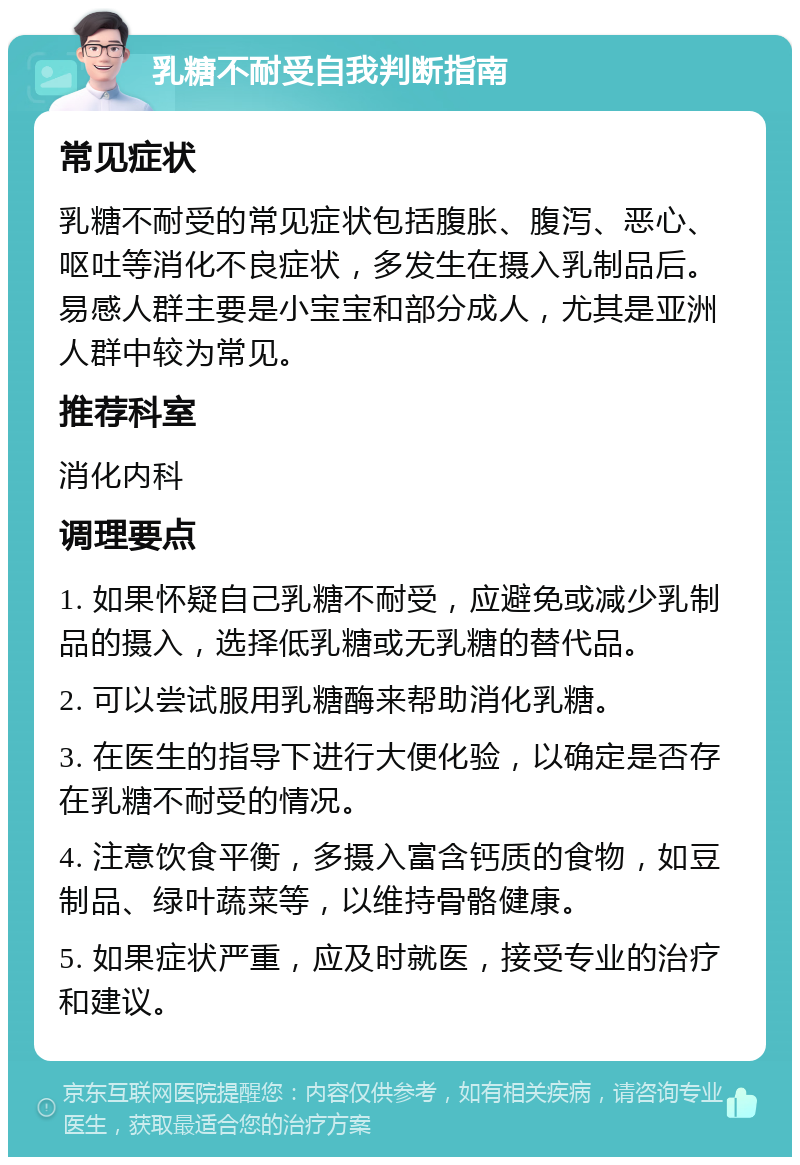 乳糖不耐受自我判断指南 常见症状 乳糖不耐受的常见症状包括腹胀、腹泻、恶心、呕吐等消化不良症状，多发生在摄入乳制品后。易感人群主要是小宝宝和部分成人，尤其是亚洲人群中较为常见。 推荐科室 消化内科 调理要点 1. 如果怀疑自己乳糖不耐受，应避免或减少乳制品的摄入，选择低乳糖或无乳糖的替代品。 2. 可以尝试服用乳糖酶来帮助消化乳糖。 3. 在医生的指导下进行大便化验，以确定是否存在乳糖不耐受的情况。 4. 注意饮食平衡，多摄入富含钙质的食物，如豆制品、绿叶蔬菜等，以维持骨骼健康。 5. 如果症状严重，应及时就医，接受专业的治疗和建议。