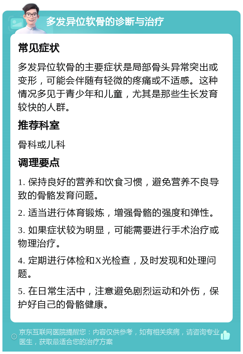 多发异位软骨的诊断与治疗 常见症状 多发异位软骨的主要症状是局部骨头异常突出或变形，可能会伴随有轻微的疼痛或不适感。这种情况多见于青少年和儿童，尤其是那些生长发育较快的人群。 推荐科室 骨科或儿科 调理要点 1. 保持良好的营养和饮食习惯，避免营养不良导致的骨骼发育问题。 2. 适当进行体育锻炼，增强骨骼的强度和弹性。 3. 如果症状较为明显，可能需要进行手术治疗或物理治疗。 4. 定期进行体检和X光检查，及时发现和处理问题。 5. 在日常生活中，注意避免剧烈运动和外伤，保护好自己的骨骼健康。