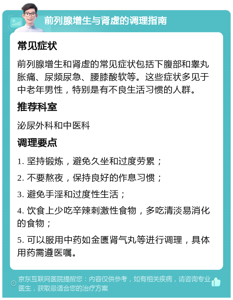 前列腺增生与肾虚的调理指南 常见症状 前列腺增生和肾虚的常见症状包括下腹部和睾丸胀痛、尿频尿急、腰膝酸软等。这些症状多见于中老年男性，特别是有不良生活习惯的人群。 推荐科室 泌尿外科和中医科 调理要点 1. 坚持锻炼，避免久坐和过度劳累； 2. 不要熬夜，保持良好的作息习惯； 3. 避免手淫和过度性生活； 4. 饮食上少吃辛辣刺激性食物，多吃清淡易消化的食物； 5. 可以服用中药如金匮肾气丸等进行调理，具体用药需遵医嘱。