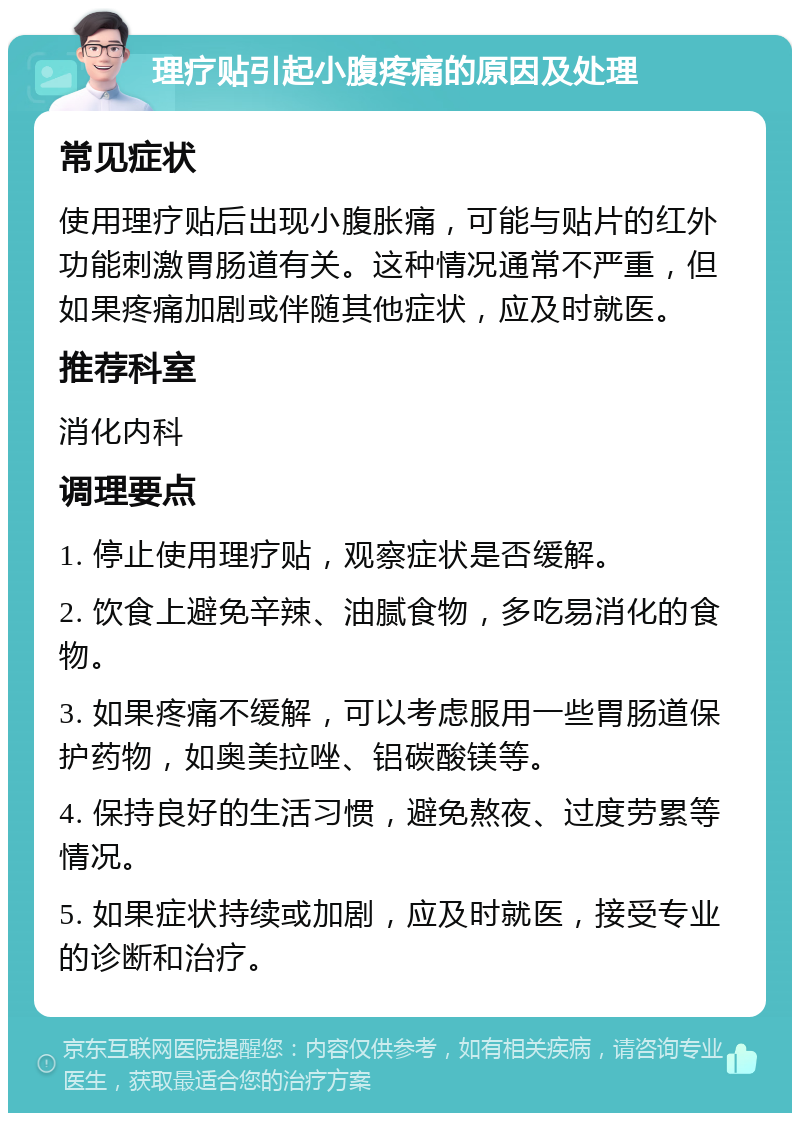 理疗贴引起小腹疼痛的原因及处理 常见症状 使用理疗贴后出现小腹胀痛，可能与贴片的红外功能刺激胃肠道有关。这种情况通常不严重，但如果疼痛加剧或伴随其他症状，应及时就医。 推荐科室 消化内科 调理要点 1. 停止使用理疗贴，观察症状是否缓解。 2. 饮食上避免辛辣、油腻食物，多吃易消化的食物。 3. 如果疼痛不缓解，可以考虑服用一些胃肠道保护药物，如奥美拉唑、铝碳酸镁等。 4. 保持良好的生活习惯，避免熬夜、过度劳累等情况。 5. 如果症状持续或加剧，应及时就医，接受专业的诊断和治疗。