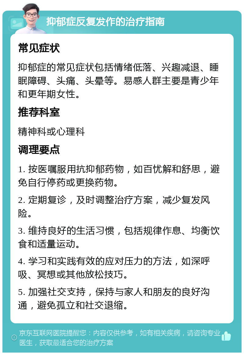 抑郁症反复发作的治疗指南 常见症状 抑郁症的常见症状包括情绪低落、兴趣减退、睡眠障碍、头痛、头晕等。易感人群主要是青少年和更年期女性。 推荐科室 精神科或心理科 调理要点 1. 按医嘱服用抗抑郁药物，如百忧解和舒思，避免自行停药或更换药物。 2. 定期复诊，及时调整治疗方案，减少复发风险。 3. 维持良好的生活习惯，包括规律作息、均衡饮食和适量运动。 4. 学习和实践有效的应对压力的方法，如深呼吸、冥想或其他放松技巧。 5. 加强社交支持，保持与家人和朋友的良好沟通，避免孤立和社交退缩。