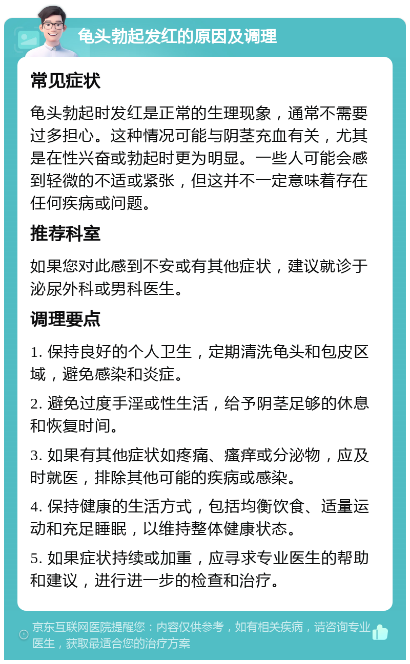 龟头勃起发红的原因及调理 常见症状 龟头勃起时发红是正常的生理现象，通常不需要过多担心。这种情况可能与阴茎充血有关，尤其是在性兴奋或勃起时更为明显。一些人可能会感到轻微的不适或紧张，但这并不一定意味着存在任何疾病或问题。 推荐科室 如果您对此感到不安或有其他症状，建议就诊于泌尿外科或男科医生。 调理要点 1. 保持良好的个人卫生，定期清洗龟头和包皮区域，避免感染和炎症。 2. 避免过度手淫或性生活，给予阴茎足够的休息和恢复时间。 3. 如果有其他症状如疼痛、瘙痒或分泌物，应及时就医，排除其他可能的疾病或感染。 4. 保持健康的生活方式，包括均衡饮食、适量运动和充足睡眠，以维持整体健康状态。 5. 如果症状持续或加重，应寻求专业医生的帮助和建议，进行进一步的检查和治疗。