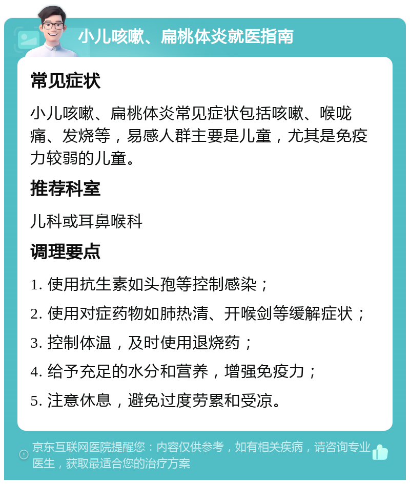 小儿咳嗽、扁桃体炎就医指南 常见症状 小儿咳嗽、扁桃体炎常见症状包括咳嗽、喉咙痛、发烧等，易感人群主要是儿童，尤其是免疫力较弱的儿童。 推荐科室 儿科或耳鼻喉科 调理要点 1. 使用抗生素如头孢等控制感染； 2. 使用对症药物如肺热清、开喉剑等缓解症状； 3. 控制体温，及时使用退烧药； 4. 给予充足的水分和营养，增强免疫力； 5. 注意休息，避免过度劳累和受凉。