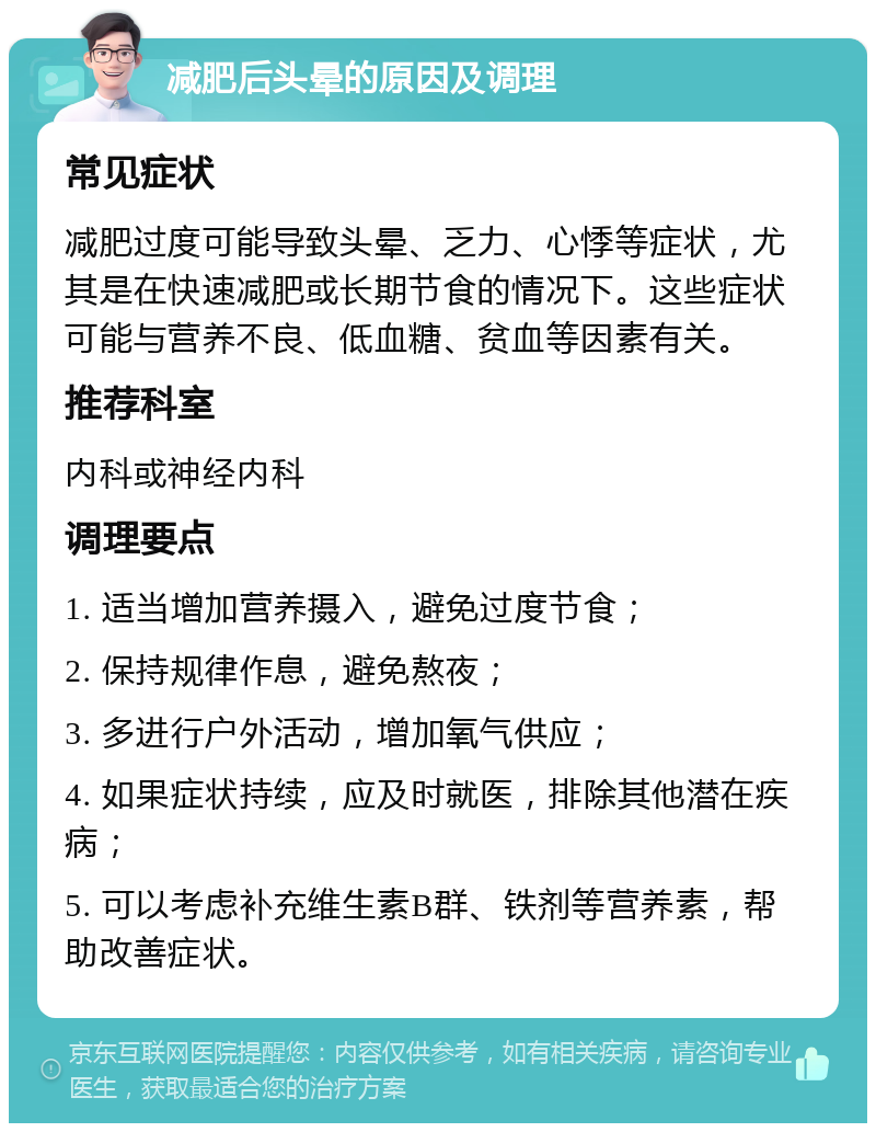 减肥后头晕的原因及调理 常见症状 减肥过度可能导致头晕、乏力、心悸等症状，尤其是在快速减肥或长期节食的情况下。这些症状可能与营养不良、低血糖、贫血等因素有关。 推荐科室 内科或神经内科 调理要点 1. 适当增加营养摄入，避免过度节食； 2. 保持规律作息，避免熬夜； 3. 多进行户外活动，增加氧气供应； 4. 如果症状持续，应及时就医，排除其他潜在疾病； 5. 可以考虑补充维生素B群、铁剂等营养素，帮助改善症状。