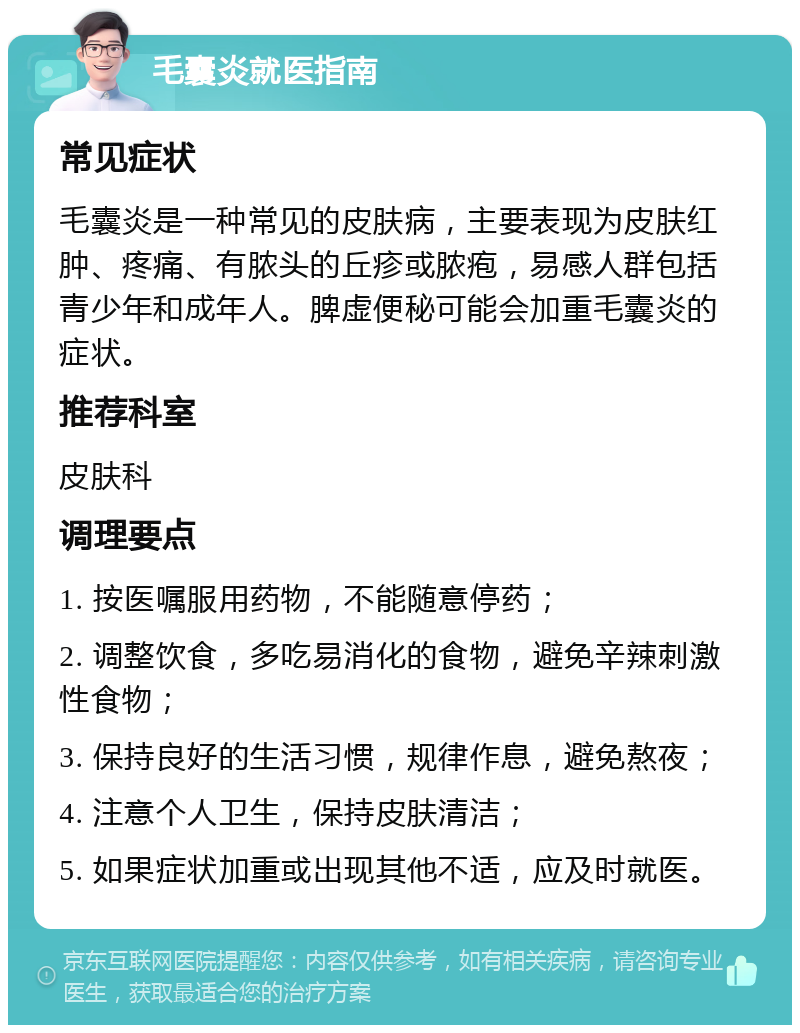 毛囊炎就医指南 常见症状 毛囊炎是一种常见的皮肤病，主要表现为皮肤红肿、疼痛、有脓头的丘疹或脓疱，易感人群包括青少年和成年人。脾虚便秘可能会加重毛囊炎的症状。 推荐科室 皮肤科 调理要点 1. 按医嘱服用药物，不能随意停药； 2. 调整饮食，多吃易消化的食物，避免辛辣刺激性食物； 3. 保持良好的生活习惯，规律作息，避免熬夜； 4. 注意个人卫生，保持皮肤清洁； 5. 如果症状加重或出现其他不适，应及时就医。