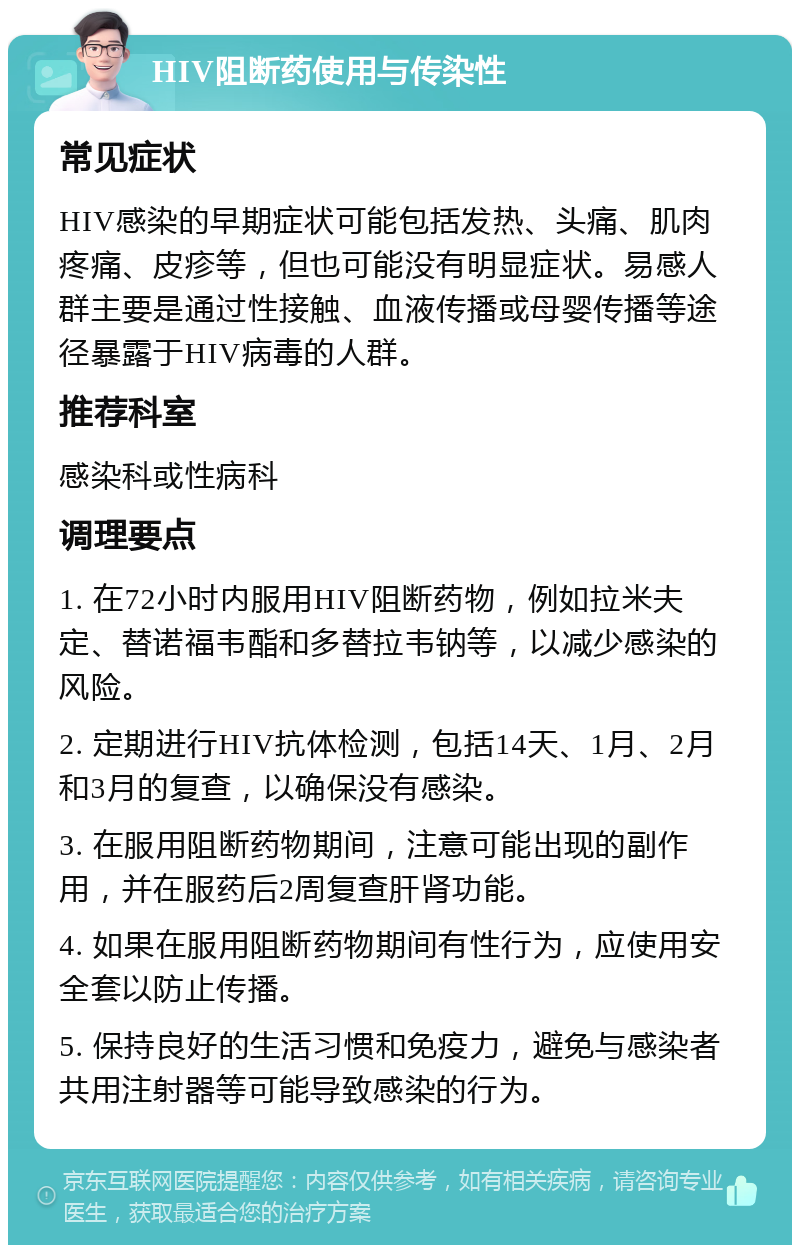 HIV阻断药使用与传染性 常见症状 HIV感染的早期症状可能包括发热、头痛、肌肉疼痛、皮疹等，但也可能没有明显症状。易感人群主要是通过性接触、血液传播或母婴传播等途径暴露于HIV病毒的人群。 推荐科室 感染科或性病科 调理要点 1. 在72小时内服用HIV阻断药物，例如拉米夫定、替诺福韦酯和多替拉韦钠等，以减少感染的风险。 2. 定期进行HIV抗体检测，包括14天、1月、2月和3月的复查，以确保没有感染。 3. 在服用阻断药物期间，注意可能出现的副作用，并在服药后2周复查肝肾功能。 4. 如果在服用阻断药物期间有性行为，应使用安全套以防止传播。 5. 保持良好的生活习惯和免疫力，避免与感染者共用注射器等可能导致感染的行为。