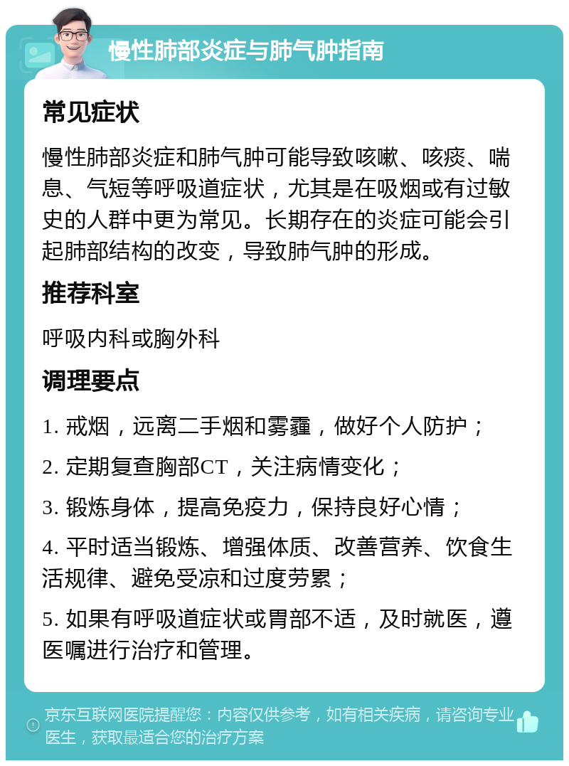 慢性肺部炎症与肺气肿指南 常见症状 慢性肺部炎症和肺气肿可能导致咳嗽、咳痰、喘息、气短等呼吸道症状，尤其是在吸烟或有过敏史的人群中更为常见。长期存在的炎症可能会引起肺部结构的改变，导致肺气肿的形成。 推荐科室 呼吸内科或胸外科 调理要点 1. 戒烟，远离二手烟和雾霾，做好个人防护； 2. 定期复查胸部CT，关注病情变化； 3. 锻炼身体，提高免疫力，保持良好心情； 4. 平时适当锻炼、增强体质、改善营养、饮食生活规律、避免受凉和过度劳累； 5. 如果有呼吸道症状或胃部不适，及时就医，遵医嘱进行治疗和管理。