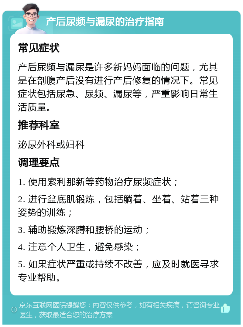 产后尿频与漏尿的治疗指南 常见症状 产后尿频与漏尿是许多新妈妈面临的问题，尤其是在剖腹产后没有进行产后修复的情况下。常见症状包括尿急、尿频、漏尿等，严重影响日常生活质量。 推荐科室 泌尿外科或妇科 调理要点 1. 使用索利那新等药物治疗尿频症状； 2. 进行盆底肌锻炼，包括躺着、坐着、站着三种姿势的训练； 3. 辅助锻炼深蹲和腰桥的运动； 4. 注意个人卫生，避免感染； 5. 如果症状严重或持续不改善，应及时就医寻求专业帮助。