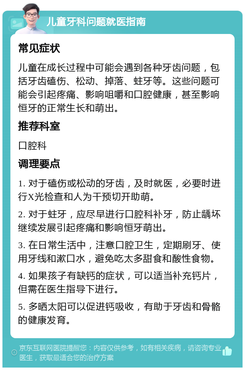 儿童牙科问题就医指南 常见症状 儿童在成长过程中可能会遇到各种牙齿问题，包括牙齿磕伤、松动、掉落、蛀牙等。这些问题可能会引起疼痛、影响咀嚼和口腔健康，甚至影响恒牙的正常生长和萌出。 推荐科室 口腔科 调理要点 1. 对于磕伤或松动的牙齿，及时就医，必要时进行X光检查和人为干预切开助萌。 2. 对于蛀牙，应尽早进行口腔科补牙，防止龋坏继续发展引起疼痛和影响恒牙萌出。 3. 在日常生活中，注意口腔卫生，定期刷牙、使用牙线和漱口水，避免吃太多甜食和酸性食物。 4. 如果孩子有缺钙的症状，可以适当补充钙片，但需在医生指导下进行。 5. 多晒太阳可以促进钙吸收，有助于牙齿和骨骼的健康发育。