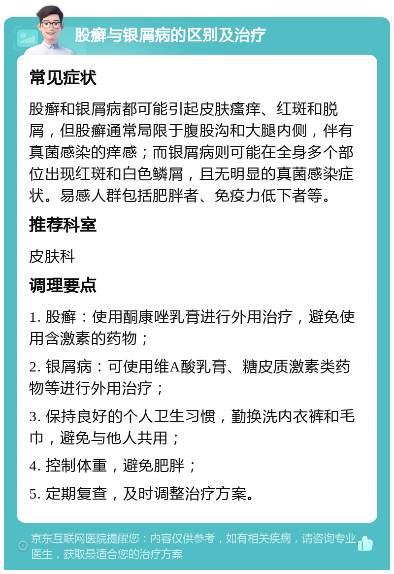 股癣与银屑病的区别及治疗 常见症状 股癣和银屑病都可能引起皮肤瘙痒、红斑和脱屑，但股癣通常局限于腹股沟和大腿内侧，伴有真菌感染的痒感；而银屑病则可能在全身多个部位出现红斑和白色鳞屑，且无明显的真菌感染症状。易感人群包括肥胖者、免疫力低下者等。 推荐科室 皮肤科 调理要点 1. 股癣：使用酮康唑乳膏进行外用治疗，避免使用含激素的药物； 2. 银屑病：可使用维A酸乳膏、糖皮质激素类药物等进行外用治疗； 3. 保持良好的个人卫生习惯，勤换洗内衣裤和毛巾，避免与他人共用； 4. 控制体重，避免肥胖； 5. 定期复查，及时调整治疗方案。