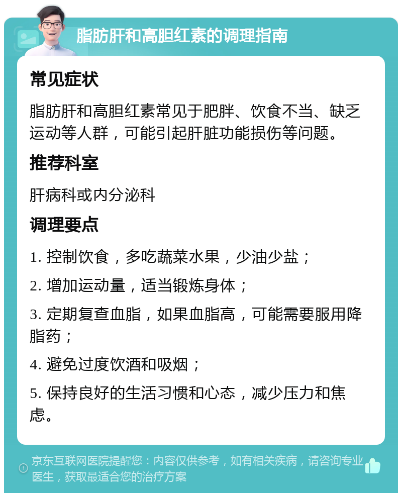 脂肪肝和高胆红素的调理指南 常见症状 脂肪肝和高胆红素常见于肥胖、饮食不当、缺乏运动等人群，可能引起肝脏功能损伤等问题。 推荐科室 肝病科或内分泌科 调理要点 1. 控制饮食，多吃蔬菜水果，少油少盐； 2. 增加运动量，适当锻炼身体； 3. 定期复查血脂，如果血脂高，可能需要服用降脂药； 4. 避免过度饮酒和吸烟； 5. 保持良好的生活习惯和心态，减少压力和焦虑。