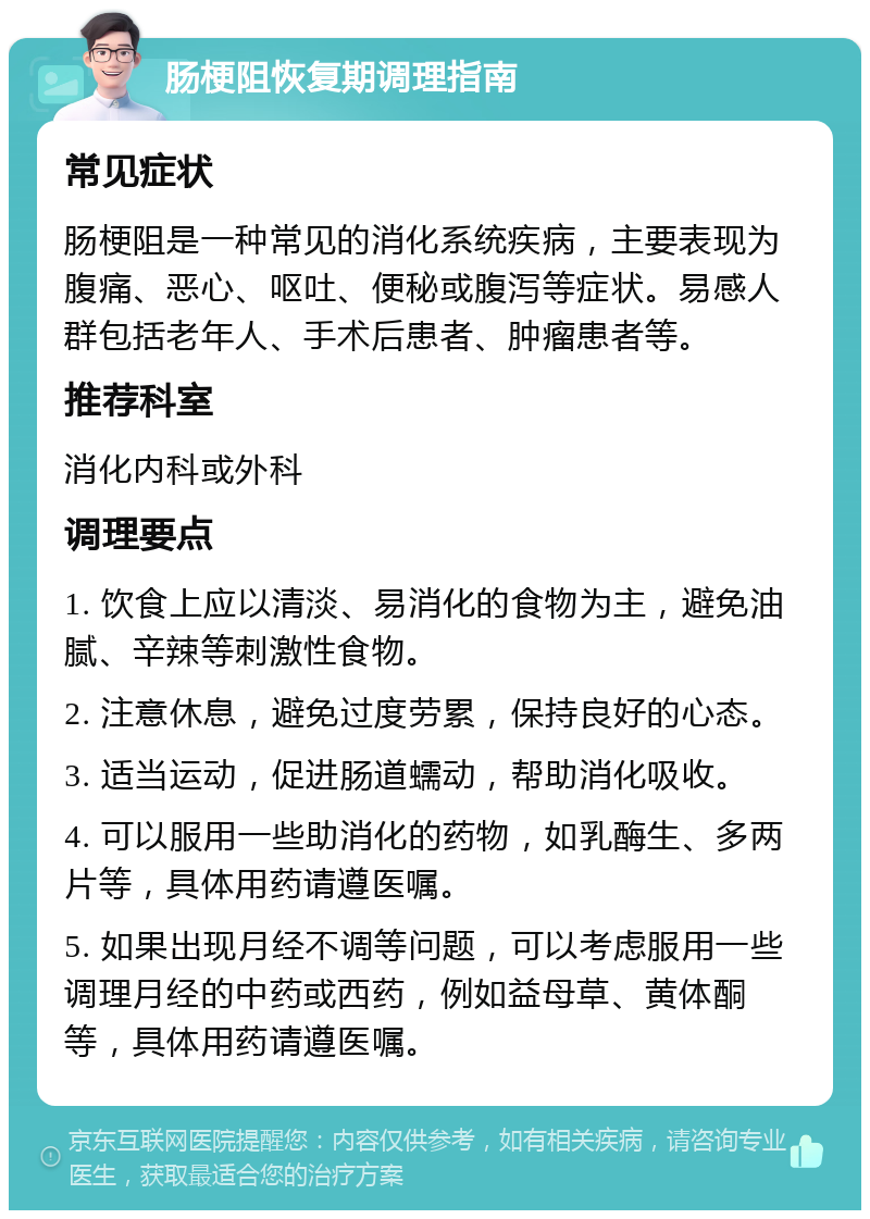 肠梗阻恢复期调理指南 常见症状 肠梗阻是一种常见的消化系统疾病，主要表现为腹痛、恶心、呕吐、便秘或腹泻等症状。易感人群包括老年人、手术后患者、肿瘤患者等。 推荐科室 消化内科或外科 调理要点 1. 饮食上应以清淡、易消化的食物为主，避免油腻、辛辣等刺激性食物。 2. 注意休息，避免过度劳累，保持良好的心态。 3. 适当运动，促进肠道蠕动，帮助消化吸收。 4. 可以服用一些助消化的药物，如乳酶生、多两片等，具体用药请遵医嘱。 5. 如果出现月经不调等问题，可以考虑服用一些调理月经的中药或西药，例如益母草、黄体酮等，具体用药请遵医嘱。