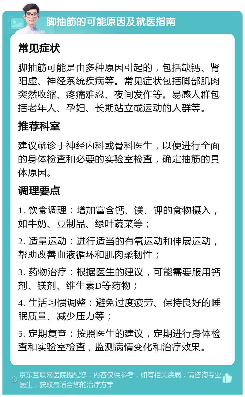 脚抽筋的可能原因及就医指南 常见症状 脚抽筋可能是由多种原因引起的，包括缺钙、肾阳虚、神经系统疾病等。常见症状包括脚部肌肉突然收缩、疼痛难忍、夜间发作等。易感人群包括老年人、孕妇、长期站立或运动的人群等。 推荐科室 建议就诊于神经内科或骨科医生，以便进行全面的身体检查和必要的实验室检查，确定抽筋的具体原因。 调理要点 1. 饮食调理：增加富含钙、镁、钾的食物摄入，如牛奶、豆制品、绿叶蔬菜等； 2. 适量运动：进行适当的有氧运动和伸展运动，帮助改善血液循环和肌肉柔韧性； 3. 药物治疗：根据医生的建议，可能需要服用钙剂、镁剂、维生素D等药物； 4. 生活习惯调整：避免过度疲劳、保持良好的睡眠质量、减少压力等； 5. 定期复查：按照医生的建议，定期进行身体检查和实验室检查，监测病情变化和治疗效果。