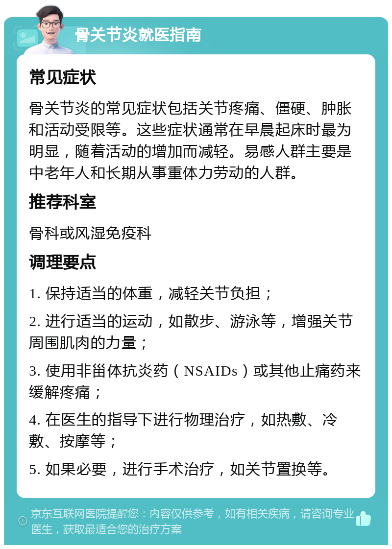 骨关节炎就医指南 常见症状 骨关节炎的常见症状包括关节疼痛、僵硬、肿胀和活动受限等。这些症状通常在早晨起床时最为明显，随着活动的增加而减轻。易感人群主要是中老年人和长期从事重体力劳动的人群。 推荐科室 骨科或风湿免疫科 调理要点 1. 保持适当的体重，减轻关节负担； 2. 进行适当的运动，如散步、游泳等，增强关节周围肌肉的力量； 3. 使用非甾体抗炎药（NSAIDs）或其他止痛药来缓解疼痛； 4. 在医生的指导下进行物理治疗，如热敷、冷敷、按摩等； 5. 如果必要，进行手术治疗，如关节置换等。